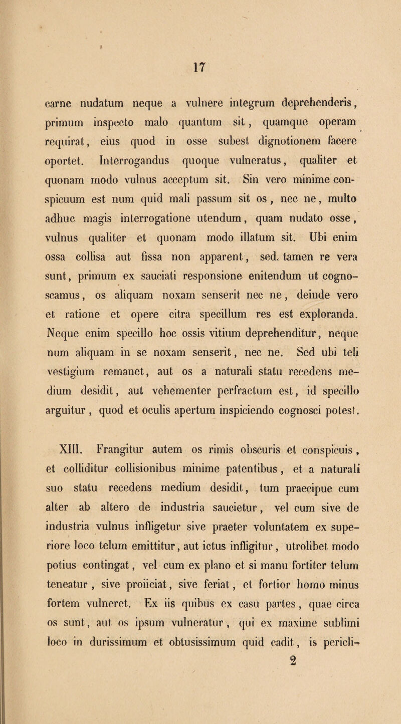 II 17 carne nudatum neque a vulnere integrum deprehenderis, primum inspecto malo quantum sit, quamque operam requirat, eius quod in osse subest dignotionem facere oportet. Interrogandus quoque vulneratus, qualiter et quonam modo vulnus acceptum sit. Sin vero minime con¬ spicuum est num quid mali passum sit os, nec ne, multo adhuc magis interrogatione utendum, quam nudato osse, vulnus qualiter et quonam modo illatum sit. Ubi enim ossa collisa aut fissa non apparent, sed. tamen re vera sunt, primum ex sauciati responsione enitendum ut cogno¬ scamus , os aliquam noxam senserit nec ne, deinde vero et ratione et opere citra specillum res est exploranda. Neque enim specillo hoc ossis vitium deprehenditur, neque num aliquam in se noxam senserit, nec ne. Sed ubi teli vestigium remanet, aut os a naturali statu recedens me¬ dium desidit, aut vehementer perfractum est, id specillo arguitur , quod et oculis apertum inspiciendo cognosci potesf. XllI. Frangitur autem os rimis obscuris et conspicuis , et colliditur collisionibus minime patentibus, et a naturali suo statu recedens medium desidit, tum praecipue cum alter ab altero de industria saucietur, vel cum sive de industria vulnus infligetur sive praeter voluntatem ex supe¬ riore loco telum emittitur, aut ictus infligitur, utrolibet modo potius contingat, vel cum ex plano et si manu fortiter telum teneatur , sive proliciat, sive feriat, et fortior homo minus fortem vulneret. Ex iis quibus ex casu partes, quae circa os sunt, aut os ipsum vulneratur, qui ex maxime sublimi loco in durissimum et obtusissimum quid cadit, is pericli- 2