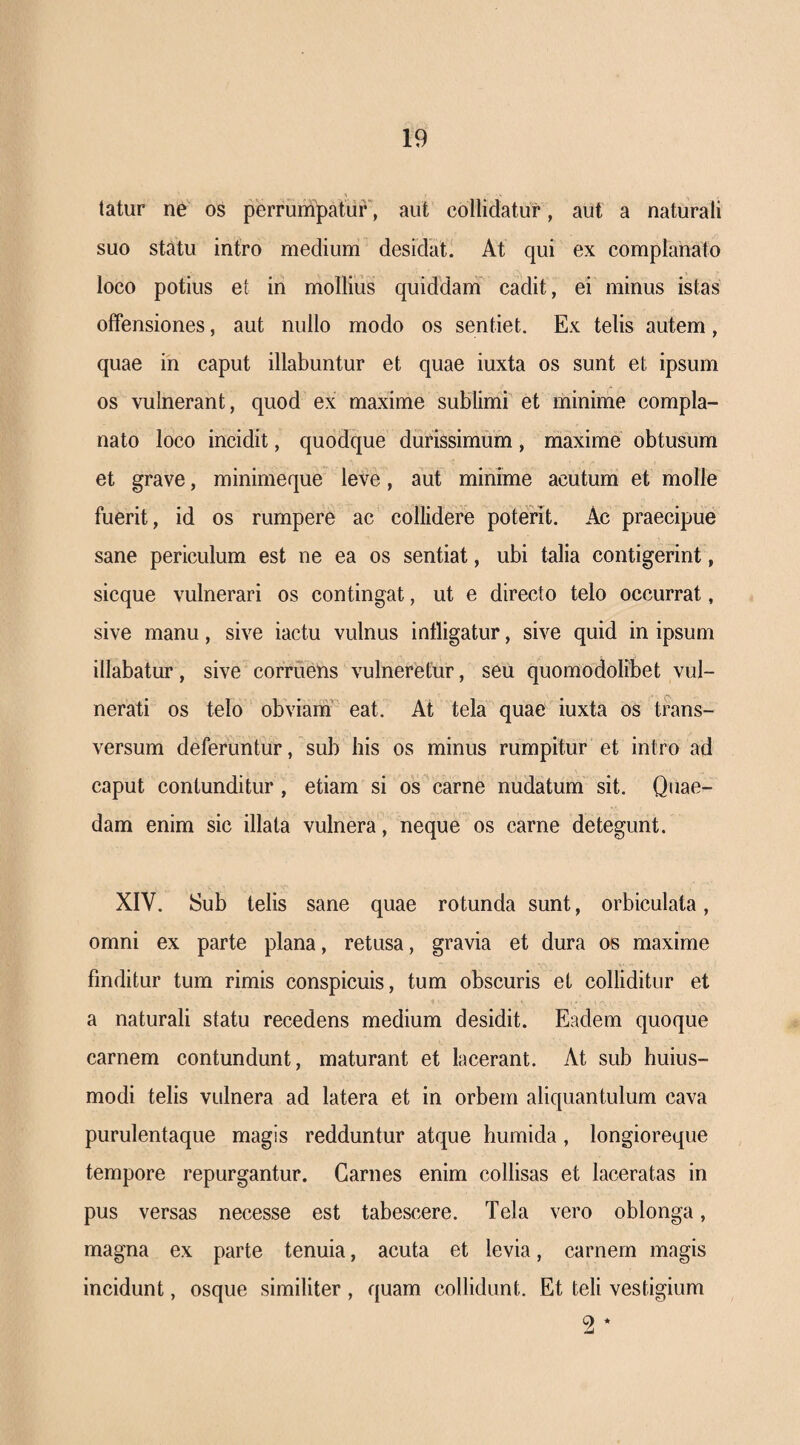 tatur ne os perrumpatuF, aut collidatur, aut a naturali suo statu intro medium desidat. At qui ex complanato loco potius et in mollius quiddanT cadit, ei minus istas offensiones, aut nullo modo os sentiet. Ex telis autem, quae in caput illabuntur et quae iuxta os sunt et ipsum os vulnerant, quod ex maxime sublimi et minime compla¬ nato loco incidit, quodque durissimum, maxime obtusum et grave, minimeque leve, aut minime acutum et molle fuerit, id os rumpere ac collidere poterit. Ac praecipue sane periculum est ne ea os sentiat, ubi talia contigerint, sicque vulnerari os contingat, ut e directo telo occurrat, sive manu, sive iactu vulnus infligatur, sive quid in ipsum illabatur, sive corruens vulneretur, seu quomodolibet vul¬ nerati os telo obviam eat. At tela quae iuxta os trans¬ versum deferuntur, sub his os minus rumpitur et intro ad caput contunditur, etiam si os carne nudatum sit. Quae¬ dam enim sic illata vulnera, neque os carne detegunt. XIV. Sub telis sane quae rotunda sunt, orbiculata, omni ex parte plana, retusa, gravia et dura os maxime finditur tum rimis conspicuis, tum obscuris et colliditur et a naturali statu recedens medium desidit. Eadem quoque carnem contundunt, maturant et lacerant. At sub huius- modi telis vulnera ad latera et in orbem aliquantulum cava purulentaque magis redduntur atque humida, longioreque tempore repurgantur. Carnes enim collisas et laceratas in pus versas necesse est tabescere. Tela vero oblonga, magna ex parte tenuia, acuta et levia, carnem magis incidunt, osque similiter, quam collidunt. Et teli vestigium 2 *