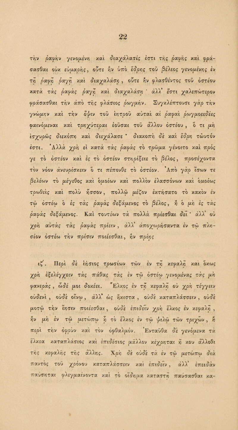 την pocfriv γενοριένη καΐ ^κχχά'λασίς εστι της ρΛψΫίς και ψρά- σασθαι ούκ εύ^α^οης, οντε ην ύπο ε^ρ-ης τού βέ'λεος γενο^ε'νης εν τη ρ'α^η ρα^η και (5'ιαχαλά«τη , ούτε ην ^λασΘέντος τοϋ όστεου κατά τάς ραγούς poc.yp ν.<χι (ίιαχαλάση ' άλλ’ εστι χαλεπώτερον ψράσοίσθοίΐ την άπο της ψίάσιος ρω^μ-ην. Ξυγκλέπτουσι γάρ την γνώ^αην και την οτ^ιν τοϋ νητροϋ αύταΐ αί ρα^αΐ ρω^ρ,οει^έες ψ<χιν6ρ.εν(Χί και τργιγύτεραι εοϋσαι τοϋ άλλου όστέου , ο τι μν Ισ'χνρως άιεκόττη και (ίιε^ΐζάλασε * άιακοπή άέ καί εάρη τώυτόν έστι. 'Αλλά χρη εΐ κατά τάς ραιράς το τρώρ,α γε'νοιτο καί πρός γε το οστε'ον καί ες το όστε'ον στηρίξειε το βέλος, προσε'χοντα τον νόον άνευρίσκειν ο τι ττεπονΘε το όστεονο ’Απο γάρ ϊσων τε βελεων το ριε'γεΘος και ομοίων και ττολλον ελασσονών και ομοίως τρωθεΐς και πολΰ ησσον, πολλω μεζον έκτησατο το κακόν έν τω όστε'ω ό ές τάς ρα,ψας άεξάριενος το βέλος, ^ ο μγι ές τάς ροίψΰς <5'εξάριενος. Και τουτε'ων τά πολλά πριεσθαι (5‘ει ’ άλλ’ ού χρη αϋτάς τάς ρμψάς πρίειν , άλλ’ άπογ^ο}ργ)σμντχ εν τω πλη¬ σίον όστεω την πρίσιν ποιεεσΘαι, ην πρίης ιζ'. Περί (?έ ΐησιος τρωσίων των έν τη κει^αλη και οκως χρή έξελέγχειν τάς πάΘας τάς έν τω όστέω γενοριε'νας τάς ριη ψμνεράς , ώάέ ριοι άοκέει. '’Ελκος έν τη κεψοίλ-η ού χρη τέγγειν ΐΛίν ,..»», ,, ,Λ) », >Λ( ουαενι , ουσε οινω, αλλ ως ήκιστα , ουσε καταπλασσειν , ουσε ριοτω την ϊησιν ποιέεσΘαι, ούάέ έπιάειν χρή έλκος έν κεφαλή , ην ριή έν τω ρετώπω η το έλκος έν τω '^ιλω των τριχών , η περί την οψρύν καί τον οφθαλμόν. ΕνταϋΘα άέ φενόμενα τά έλκεα καταπλάσιος καί έπιάέσιος μάλλον κέ^ρηται η κου άλλοθι της χεψαλγ)ς της άλλης. Χρή (ίέ ούάέ τά έν τω μετώπω άιά παντός τού χρονου καταπλασσειν καί έπιάειν , άλλ’ έπειάάν παϋσηται φλεφμαίνοντα καί το οιάγιμα καταστη παϋσασθαι κα-