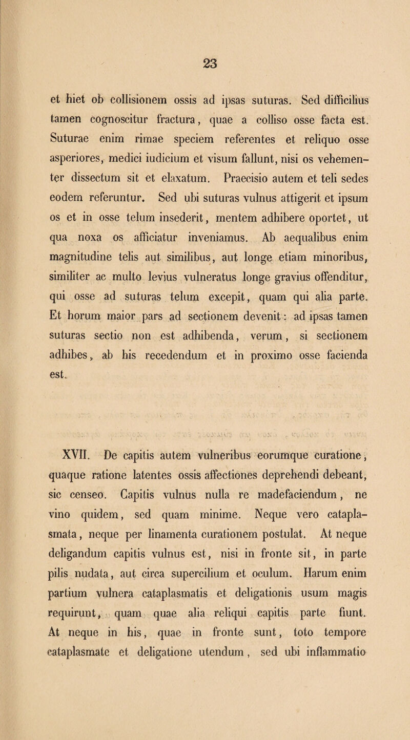 et hiet ob collisionem ossis ad ipsas suturas. Sed diificilius tamen cognoscitur fractura, quae a colliso osse facta est. Suturae enim rimae speciem referentes et reliquo osse asperiores, medici iudicium et visum fallunt, nisi os vehemen¬ ter dissectum sit et elaxatum. Praecisio autem et teli sedes eodem referuntur. Sed ubi suturas vulnus attigerit et ipsum os et in osse telum insederit, mentem adhibere oportet, ut qua noxa os afficiatur inveniamus. Ab aequalibus enim magnitudine telis aut similibus, aut longe etiam minoribus, similiter ac multo levius vulneratus longe gravius offenditur, qui osse ad suturas telum excepit, quam qui alia parte. Et horum maior pars ad sectionem devenit: ad ipsas tamen suturas sectio non est adhibenda, verum, si sectionem adhibes,, ab his recedendum et in proximo osse facienda est. XVII. De capitis autem vulneribus eorumque curatione, quaque ratione latentes ossis affectiones deprehendi debeant, sic censeo. Capitis vulnus nulla re madefaciendum, ne vino quidem, sed quam minime. Neque vero catapla¬ smata , neque per linamenta curationem postulat. At neque deligandum capitis vulnus est, nisi in fronte sit, in parte pilis nudata, aut circa supercilium et oculum. Harum enim partium vulnera cataplasmatis et deligationis usum magis requirunt, quam quae alia reliqui capitis parte fiunt. At neque in his, quae in fronte sunt, toto tempore cataplasmate et deligatione utendum, sed ubi inflammatio