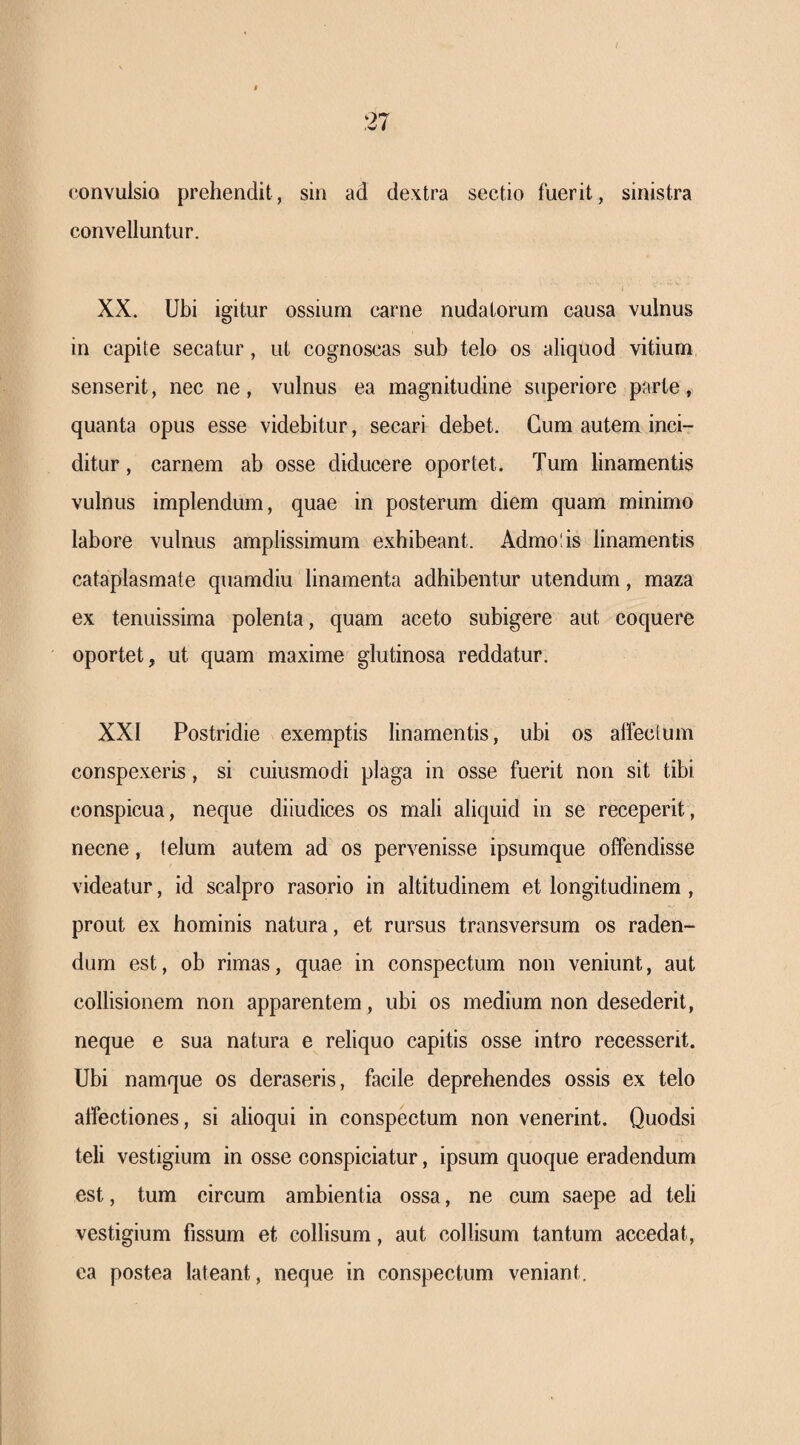 convulsio prehendit, sin ad dextra sectio fuerit, sinistra convelluntur. XX. Ubi igitur ossium carne nudatorum causa vulnus in capite secatur, ut cognoscas sub telo os aliquod vitium senserit, nec ne, vulnus ea magnitudine superiore parte, quanta opus esse videbitur, secari debet. Cum autem inci¬ ditur , carnem ab osse diducere oportet. Tum linamentis vulnus implendum, quae in posterum diem quam minimo labore vulnus amplissimum e.xhibeant. Admolis linamentis cataplasmate quamdiu linamenta adhibentur utendum, maza ex tenuissima polenta, quam aceto subigere aut coquere oportet, ut quam maxime glutinosa reddatur. XXI Postridie exemptis linamentis, ubi os affeclum conspexeris, si cuiusmodi plaga in osse fuerit non sit tibi conspicua, neque diiudices os mali aliquid in se receperit, necne, telum autem ad os pervenisse ipsumque offendisse videatur, id scalpro rasorio in altitudinem et longitudinem , prout ex hominis natura, et rursus transversum os raden¬ dum est, ob rimas, quae in conspectum non veniunt, aut collisionem non apparentem, ubi os medium non desederit, neque e sua natura e reliquo capitis osse intro recesserit. Ubi namque os deraseris, facile deprehendes ossis ex telo affectiones, si alioqui in conspectum non venerint. Quodsi teli vestigium in osse conspiciatur, ipsum quoque eradendum est, tum circum ambientia ossa, ne cum saepe ad teli vestigium fissum et collisum, aut collisum tantum accedat, ea postea lateant, neque in conspectum veniant.