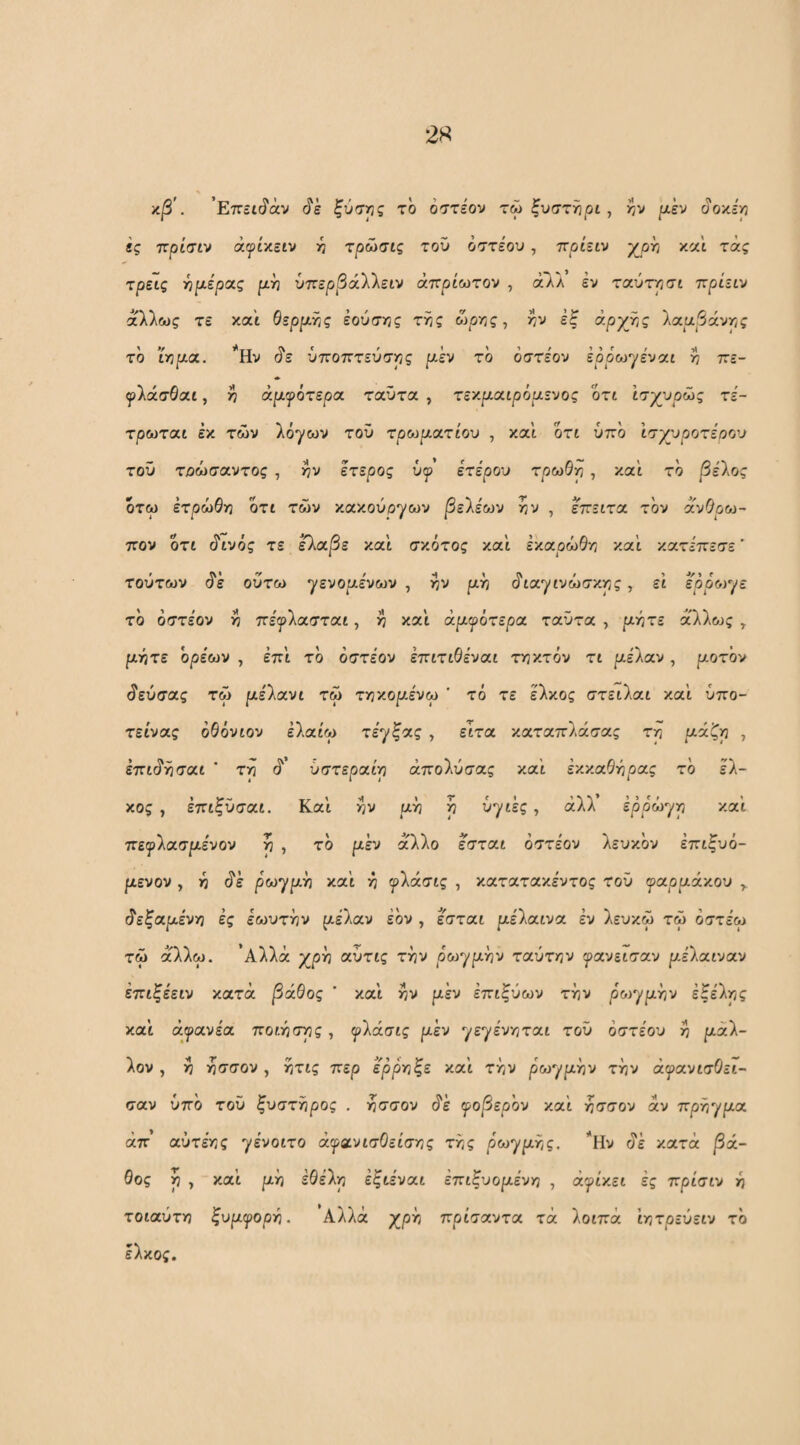 2« κβ'. ’Επεκίάν ξύσης το όστε'ον τώ ξυστήρι , ίν ριέν (ί'οκερ «ς πρίσιν ά^ίκειν 5^ τρώσις του οστέου, ττρίειν p^pf; και τάς τρεις ι^ριε'ρας ριή ύττερΡάλλειν άττρίωτον , άΤιΛ εν ταύτησι πριειν άλλως τε και θερριης έούσϊ/ς της ώρης, ην έξ άρχης λαα5άνης το ϊηρια. ’*Ην ^ε ύποπτεύσης ριέν το όστε'ον έρρωγε'ναι η πε- ψίάσθαι, η αργότερα ταϋτα , τεκριαιρόαενος ότι Ισγυρώς τέ- τρωται έκ των λόγων του τρωριατίου , και ότι υπό Ισγυροτέοου τοΰ τοώσαντος , ην ετερος ΰψ ετέρου τρωΘη , καί τό βέίος ότω ετρώθη ότι των κακούργων βε'λέων ην , επειτα τον αυΟροί- πον ότι (ίινός τε ελοίβε καϊ σκότος και έκαρώ^η και κατε'πεσε' τούτων ό'ε ούτω γενοριε'νων , ην ριη (Γιαγινώσκης, ει ερρο^γε τό όστε'ον η πε'ι^ολασται, η και άρ-ψότερα ταϋτα , ριήτε άλλως ^ ριητε ορίων , έπ'ι τό όστε'ον επιτιΘε'ναι τηκτόν τι ριε'λαν, ροτ'ον (ίεύσας τω ρέ'Χιχνι τω τηκοριενω ' τό τε έλκος στειλαι και ύπο- τείνας όθόνιον ελαίω τε'γξας , ειτα καταπλάσας τη /^άξη , έπιύησαι ’ τη ό'’ ύστεραι'η άπολύσας και εκκαθηρας τό έλ¬ κος , έπιξϋσαι. Και ην ριή ή υγιές, άλλ έρρώγη καί πειρλασριε'νον η , τό ριέν άλλο εσται όστε'ον λευκόν έπιξυό- μενον , η ^έ ρωγμγι και ή ψ\άσίς , κατατακέντος τού γαρριάκου ^ άεζ/χμενγ) ές εωυτην ριέλαν εόν , εσται ριε'λαινα έν λευκω τω όστε'ω τω αλλω. 'Αλλά χρη αύτις την ρωγριην ταύτην γανεισαν ριέλαιναν έπιξε'ειν κατά βάθος ' και ην μεν έπιξύων την ρο^γριην έξέλης και άγανε'α ποίησης, ψίάσις μεν γεγε'νηται τού όστε'ου η ριάλ- λον , η ησσον , ητις περ έρρηξε καϊ την ρ'ωγριην την άψανισΟει- σαν υπό τοΰ ξυστΫιρος . ησσον ό'έ ψοβερον και ησσον άν πρήγρια απ’ αύτε'ης γε'νοιτο άγανισΟείσης της ρωγριης. Ην ύέ κατά /Βά¬ θος η γ καϊ ριή έθε'λη έξιε'ναι έπιξυοριε'νη , άγίκει ές πρίσιν ή τοιαύτη ξυμψοργι. Αλλά χρΐτ/ πρίσαντα τά λοιπά ϊητρεύειν τό έλκος.