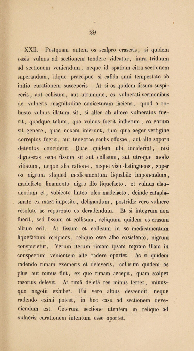 XXll. Postquam autem os scalpro eraseris, si quidem ossis vulnus ad sectionem tendere videatur, intra triduum ad sectionem veniendum, neque id spatium citra sectionem superandum, idque praecipue si calida anni tempestate ab initio curationem susceperis At si os quidem fissum suspi¬ ceris , aut collisum, aut utrumque, ex vulnerati sermonibus de vulneris magnitudine coniecturam faciens, quod a ro¬ busto vulnus illatum sit, si alter ab altero vulneratus fue¬ rit , quodque telum, quo vulnus fuerit inflictum , ex eorum sit genere , quae noxam inferunt, tum quia aeger vertigine correptus fuerit, aut tenebrae oculis offusae , aut alto sopore detentus conciderit. Quae quidem ubi inciderint, nisi dignoscas osne fissum sit aut collisum, aut utroque modo vitiatum , neque alia ratione , neque visu distinguens, super os nigrum aliquod medicamentum liquabile imponendum, madefacto linamento nigro illo liquefacto, et vulnus clau¬ dendum et, subiecto linteo oleo madefacto, deinde catapla¬ smate ex maza imposito, deligandum , postridie vero vulnere resoluto ac repurgato os deradendum. Et si integrum non fuerit, sed fissum et collisum, reliquum quidem os erasum album erit. At fissum et collisum in se medicamentum liquefactum recipiens, reliquo osse albo exsistente, nigrum conspicietur. Verum iterum rimam ipsam nigram illam in conspectum venientem alte radere oportet. Ac si quidem radendo rimam exemeris et deleveris, collisum quidem os plus aut minus fuit, ex quo rimam accepit, quam scalper rasorius delevit. At rim^ deleti res minus terret, minus- que negotii exhibet. Ubi vero altius descendit, neque radendo eximi potest, in hoc casu ad sectionem deve¬ niendum est. Ceterum sectione utentem in reliquo ad vulneris curationem intentum esse oportet.