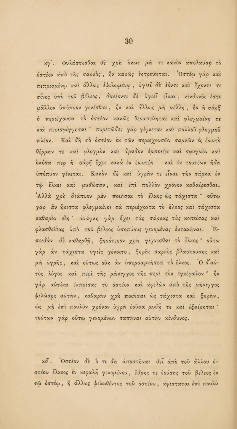 xy'. φυλάσσεσΘαι χρ^ οκως ρι.τή τι κακόν άττοΐαύσρ το όστεον άττο της σοιρν.ος , ην /.αχώς ΐητρεύηταί. Οστε'^ν) yao καί τζε-κρισμ-ένω καί άλλως ε·^ι),ωρ.ένω , ύγιεί (5'έ έόντί κα'ί εγοντι τι σΓνος ύπο τοΰ |3ε'λεος, <?οκε'οντί ύγιει εΐναί , κίνί^υνός εστί μάλλον ύπόττυον γενε'σθαί, ην και άλλως ρι-η /αε'λλη , ην η (τάρξ ■η περιε'χουσα το όστεον κακώς θε^οαττεύηταί και ^λεγραι'νη τε κα'ί τζερισψί'^'γγιτοιι ’ ται^οετώό'ες yap γί^νεταί κα'ί ττολλοΰ ^λογ^αου πλε'ον. Κα'ί (ίη τό όστεον έκ των περιεχουσών σαρκών ές εωυτό Qipp.Tn'j τε κα'ι ψ'^ο'/μον χοιϊ oipcc^ov έμποιέει κα'ί σψυγρ.ον κα'ί όκόσα ττερ η σαρξ Ιχεί κακά εν εωυτεη ’ κα'ί εκ τoυτε'&JV ύπόττυον γί'νεταί. Κακόν (ίέ κα'ί υγρήν τε ε’ίναί την σάρκα εν τώ ελκεί κα'ί ρίυίίώσαν, κα’ί έπι πολλόν χρόνον καΘαί'ρεσΘαί. ’Αλλά χρη ^ιάτζυον ρ,έν ποίησαί το έλκος ώς τάχιστα ' ούτω γάρ αν ηκίστα γλεγριαίνοι τά περιεχοντα το έλκος κα'ί τάχιστα καθαρόν ειη ' ανάγκη γάρ έχεί τάς σάρκας τάς κοττείσας και γλασθείσας υπό τοΰ βέ'λεος ύποπύους γενορ,ενας έκτακηναί. Ε- πείάάν άέ καθαρθρ, ξηρότερου χρη γίγνεσθαι τό έλκος * ούτω γάρ άν τάχιστα ύγίές γε'νοίτο, ζ^φΫις σαρκός |3λαστοΰσης και ρη ΰ^ρΫις, κα'ι ούτως ούκ αν ύπερσαρκησειε τό έλκος. Ο ά αυ¬ τός λόγος κα'ι ,περ'ι της ρηνιγγος της περ'ι τόν έγκε'γαλον * ην γάρ αύτίκα έκπρισας τό όστε'ον κα'ι αγελών από της |αηνιγγος ψίλωσης αυτήν, καθαρήν χρη ποιησαι ώς τάχιστα κα'ι ξηρην, ώς ριη επ'ι πουλύν χρόνον ύγρη έοΰσα ριυάη τε κα'ι εξαίρηται τούτων γάρ ούτω γενοριένων σαπηναι αυτήν κίυάυνος. κά . Οστεον άέ ό τι άή άποστήναι άει άπό τοΰ άλλου ό- στε'ου ελκεος εν κεγαλη γενοριένου, εάρης τε έούσης τοΰ βέΐεος εν τώ όστέω , η άλλως ψιλωθεντος τοΰ όστέου, άψΐσταται επ'ι πουλύ