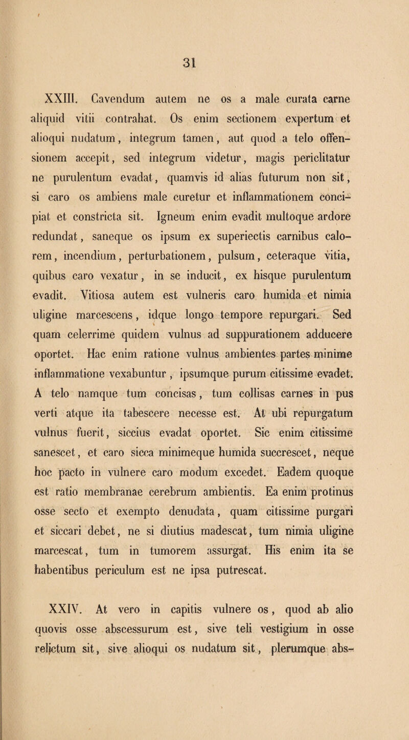 f 31 XXIII. Cavendum autem ne os a male curata carne aliquid vitii contrahat. Os enim sectionem expertum et alioqui nudatum, integrum tamen, aut quod a telo offen¬ sionem accepit, sed integrum videtur, magis periclitatur ne purulentum evadat, quamvis id alias futurum non sit, 1 si caro os ambiens male curetur et inflammationem conci¬ piat et constricta sit. Igneum enim evadit multoque ardore redundat, saneque os ipsum ex superiectis carnibus calo¬ rem, incendium, perturbationem, pulsum, ceteraque vitia, quibus caro vexatur, in se inducit, ex hisque purulentum evadit. Vitiosa autem est vulneris caro humida et nimia uligine marcescens, idque longo tempore repurgari. Sed quam celerrime quidem vulnus ad suppurationem adducere oportet. Hac enim ratione vulnus ambientes partes minime inflammatione vexabuntur , ipsumque purum citissime evadet. A telo namque tum concisas, tum collisas carnes in pus verti atque ita tabescere necesse est. At ubi repurgatum vulnus fuerit, siccius evadat oportet. Sic enim citissime sanescet, et caro sicca minimeque humida succrescet, neque hoc pacto in vulnere caro modum excedet. Eadem quoque est ratio membranae cerebrum ambientis. Ea enim protinus osse secto et exempto denudata, quam citissime purgari et siccari debet, ne si diutius madescat, tum nimia uligine marcescat, tum in tumorem assurgat. His enim ita se habentibus periculum est ne ipsa putrescat. XXIV. At vero in capitis vulnere os, quod ab alio quovis osse abscessurum est, sive teli vestigium in osse reljctum sit, sive alioqui os nudatum sit, plerumque abs-