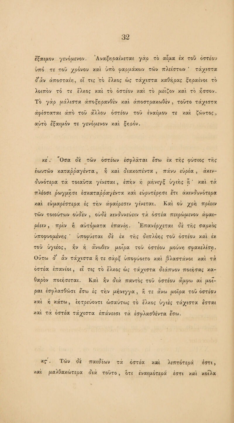 εξαψον yevojixevov. 'Αναξτηραίνετα,ί yap rb αιρ,α εκ του οστε'ον νττο τε του -χρόνου και ύττο ψα,οαάνΜν των ττλείστων ‘ τάχιστα, ^'αν άττοστα'νη^ εί τις το έλκος ώς τάχιστα χαΟγιρας ξγφαίνοι το λοιπον τό τε έλκος και το όστέον και το ριειζον και το άσσον. Το γάρ μάλιστα άτζοζγίρανθεν και άποστρακωθ'εν , τούτο τάχιστα άψίσταται άτζο του άλλου όστέου τού εναίμον τε και ζώντος, αύτο εξαιμόν τε χενόμενον κα\ ζηρόν. κε : ^Οσα ^ε των όστεων έσψΐάται έσω έκ τίίς φύσιος τί3ς έωυτών καταρρα^έντα, ^ και ^ιακοττεντα , πάνυ ευρέα , άκιν- ιΐυνότερα τα τοιαυτα γίνεται, έπην -η μάνιχζ ύγιτ/ς ^ ’ κ.α'ι τά ττλέοσι ρω^μρσι εσκαταρρα^έντα και ευρυτέρρσι ετι άκιν^υνότερα και ευμαρέστερα ες τί^ν άψαίρεσιν γίνεται. Και ού ττριειν των τοιούτων ου^εν , ούί^έ κιν(ίυνεύειν τά όστέα τζειρώμενον άψαι- ρέειν ^ πριν ij αυτόματα επανίρ. 'Επανέρχεται ^ε τίίς σαρκος ίιποψυομένγις ' ύποψύεται ^ε εκ τάζ ^ιπλότις του οστέου και έκ τού ύγιέος, ^ν -η άνωθεν μοίρα τού όστέου μουντή σψακε'λίστη. Ούτω 6'' άν τάχιστα ά τε σάρζ ΰποψύοιτο κα'ι βίαστάνοι και τά όστέα έπανίοι, εϊ τις το έλκος ώς τάχιστα ^ιάπυον ποιάιτας κα¬ θαρόν ποιησεται. Καί ^ν ^ιά παντός τού όστέου άμψω αί μοι- ραι έσψλασθώσι εσω ες τγ^ν μάνιγγα , ά τε άνω μοίρα του όστέου καί -η κάτω, ιτρτρεύοντι ωσαύτως το έλκος υγιές τάχιστα έσται και τα οστέα τάχιστα επάνεισι τά έσψλασθέντα εσω. κς·. Των (?έ καί μαλθακώτερα παιδιών τά όστέα καί λεπτότερά έστι, άιά τούτο, ότι έναιμότεοά έστι καί κοΓλα