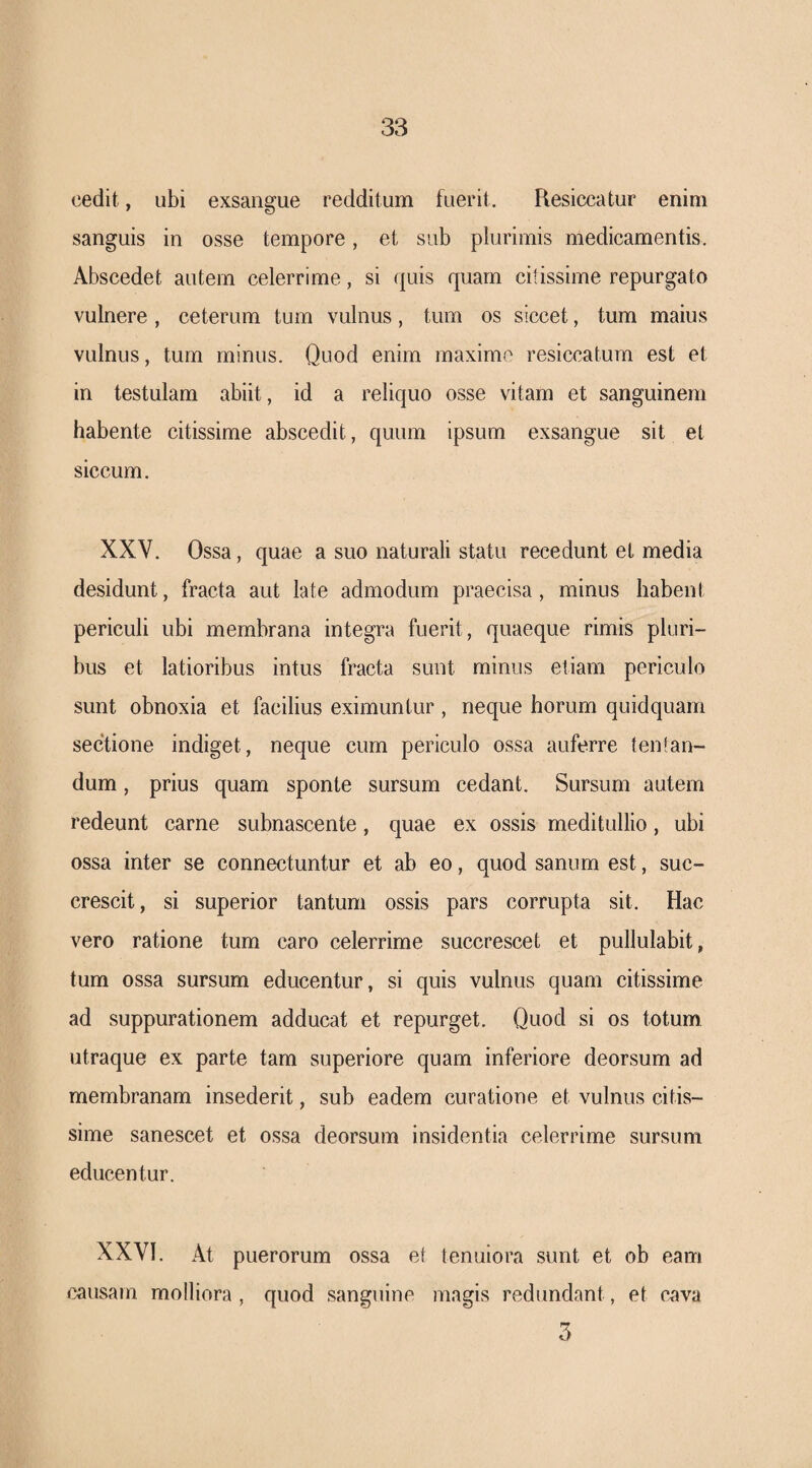 cedit, ubi exsangue redditum fuerit. Resiccatur enim sanguis in osse tempore, et sub plurimis medicamentis. Abscedet autem celerrime, si quis quam cihssime repurgato vulnere, ceterum tum vulnus, tum os siccet, tum maius vulnus, tum minus. Quod enim maxime resiccatum est et in testulam abiit, id a reliquo osse vitam et sanguinem habente citissime abscedit, quum ipsum exsangue sit et siccum. XXV. Ossa, quae a suo naturali statu recedunt et media desidunt, fracta aut late admodum praecisa, minus habent periculi ubi membrana integra fuerit, quaeque rimis pluri¬ bus et latioribus intus fracta sunt minus etiam periculo sunt obnoxia et facilius eximuntur, neque horum quidquam sectione indiget, neque cum periculo ossa auferre tentaiv- dum, prius quam sponte sursum cedant. Sursum autem redeunt carne subnascente, quae ex ossis meditullio, ubi ossa inter se connectuntur et ab eo, quod sanum est, suc¬ crescit, si superior tantum ossis pars corrupta sit. Hac vero ratione tum caro celerrime succrescet et pullulabit, tum ossa sursum educentur, si quis vulnus quam citissime ad suppurationem adducat et repurget. Quod si os totum utraque ex parte tam superiore quam inferiore deorsum ad membranam insederit, sub eadem curatione et vulnus citis¬ sime sanescet et ossa deorsum insidentia celerrime sursum educentur. XXVI. At puerorum ossa et tenuiora sunt et ob eam causam molliora , quod sanguine magis redundant, et cava
