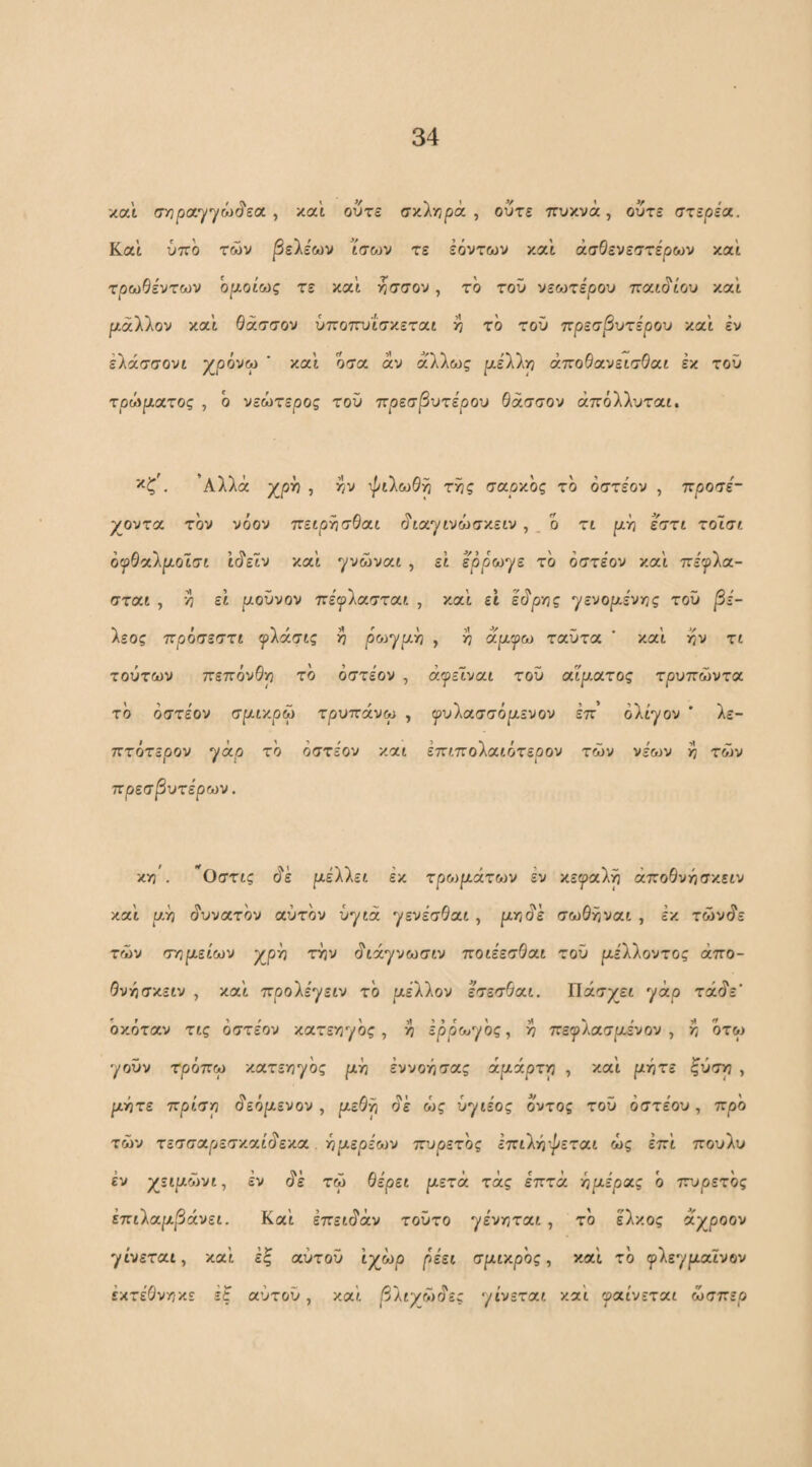 και σ/3ρα·)/γώ(?εα , και ούτε ffy.linpix ^ ούτε πυκνά, ούτε στερεά. Και ύπο των βεΙεων ισ&^ν τε Ιόντων καϊ άσΘενεστερων και τρωθέντων ορ-οίο^ς τε και ησσον, τό του νεοηέρου παιάιου και ριάλλον καϊ θάσσον ύποττυΐσκεται >? τό τοϋ πρεσβυτέρου και εν έλάσσονι χρόνω ' καϊ όσα άν άλλως ρελλρ άποθανεισΘαι έκ τοϋ τρώρα,τος , ό νεώτερος τοϋ ττρεσβυτέρου θάσσον άπόλλυται. . ’Αλλά χρΫ} , >5v ^ιλωθΫι τ^ς σαρκός τό όστεον , προσέ- γοντοι. τον νόον πειρί^σθαι άιαγινώσκειν , _ ό τι ρή εστι τοΐσι οψθα.'λροΐσι ϊάεϊν καϊ γνώναι , εϊ ερρωγε τό όστεον καϊ πε'^ρλα- σται , ·0 εϊ ροϋνον πεψ'λοί.στα.ι , καϊ εϊ εάρης γενορ,ε'ν/ρς τοϋ jS;'- λεος πρόσεστι ψίάσις >? p&jyptyj , ^ άρι^ω ταϋτα ’ καϊ ίίν τι τούτων πεπόνθρ τό όστεον , άψε1να.ί του αϊρ,ατος τρυπώντα τό όστεον σριικρω τρυπάνω , ψυΐχσσόρενον επ’ ολίγον ' λε- πτότερον γάο τό όστεον και επιπολαιότερον των νε'ων κ των πρεσβυτέρων. yri'. ^Οστις όΊ ριέλλει εκ τρο)ράτων εν κεφαλή άποθνήσν,ειν καϊ υ.η άυνατόν χυτόν ϋγιά γενεσΘαι , ριτ^άέ σωθκ^ναι , εκ τώνάε των σ'ηρείων χρη ττιν άιάγνωσιν ποιεεσΘαι τοϋ ρέΧλοντος άπο- Θννίσκειν , καϊ προΧε^^ειν τό piXkov εσεσθχι. Πάσχει γάρ τάό'ε οκότχν τις οστέον κατεν^γός, >7 ερρ'ωγός, ^ πεγλασριενον , κ ότω γοϋν τρόπω κχτεγί'^ος ph εννοησας άράρττη , καϊ ρότε ^ύσ>3 , ρ-ήτε πρίση §εορενον , ρεθ^ άε ως ύγιε'ος οντος τοϋ όστεου, πρό των τεσσαρεσκαίάεκα όρερε'ων πυρετός Ιπιλιόψεται ως επϊ πουλυ έν χειριώνι, εν άΙ τω θερει ριετά τάς επτά -ήρέρχς ο ττυρετός έπιίχρβάνει. Καϊ επειάάν τοϋτο γεν/^ται, τό έλκος χγροον 'γίνεται, καϊ Ιξ αύτοϋ ϊχώρ ρε'ει σριικρός, καϊ τό φλεγριαϊνβν εκτέθνηκε έξ αύτοϋ, καϊ βλιγβ)άες 'γίνεται καϊ μαίνεται ώσπερ