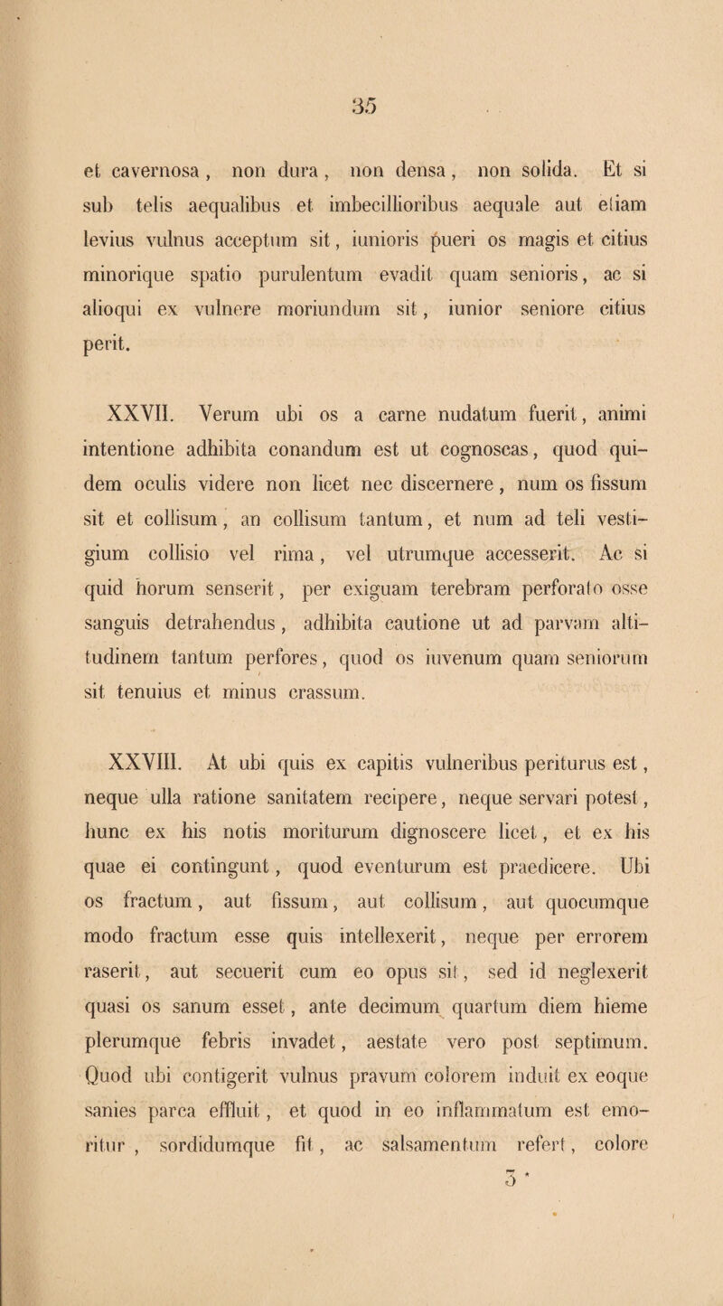 et cavernosa , non dura , non densa , non solida. Et si sub telis aequalibus et imbecillioribus aequale aut eliam levius vulnus acceptum sit, iunioris pueri os magis et citius minoriqiie spatio purulentum evadit quam senioris, ac si alioqni ex vulnere moriundum sit, iunior seniore citius perit. XXVII. Verum ubi os a carne nudatum fuerit, animi intentione adhibita conandum est ut cognoscas, quod qui¬ dem oculis videre non licet nec discernere, num os fissum sit et collisum, an collisum tantum, et num ad teli vesti¬ gium collisio vel rima, vel utrumque accesserit. Ac si quid horum senserit, per exiguam terebram perforato osse sanguis detrahendus, adhibita cautione ut ad parvam alti¬ tudinem tantum perfores, quod os iuvenum quam seniorum sit tenuius et minus crassum. XXVIII. At ubi quis ex capitis vulneribus periturus est, neque ulla ratione sanitatem recipere, neque servari potest, hunc ex his notis moriturum dignoscere licet, et ex his quae ei contingunt, quod eventurum est praedicere. Ubi os fractum, aut fissum, aut collisum, aut quocumque modo fractum esse quis intellexerit, neque per errorem raserit, aut secuerit cum eo opus sit, sed id neglexerit quasi os sanum esset, ante decimum quartum diem hieme plerumque febris invadet, aestate vero post septimum. Quod ubi contigerit vulnus pravum colorem induit ex eoque sanies parca effluit, et quod in eo indammatum est emo¬ ritur , sordidumque fit, ac salsamentum referi, colore