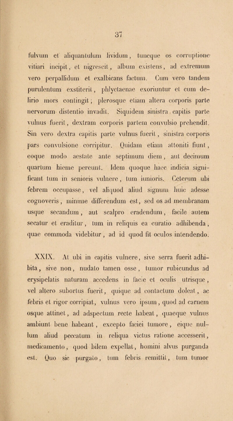 fulvum et aliquantulum lividum, tuiicque os corruptione vitiari incipit, et nigrescit, album existens, ad extremum vero perpallidum et exalbicans factum. Cum vero tandem purulentum exstiterit, phiyctaenae exoriuntur et cum de¬ lirio mors contingit; plerosque etiam altera corporis parte nervorum distentio invadit. Siquidem sinistra, capitis parte vulnus fuerit, dextram corporis partem convulsio prehendit. Sin vero dextra capitis parte vulnus fuerit, sinistra corporis pars convulsione corripitur. Quidam etiam attoniti fiunt, eoque modo aestate ante septimum diem, aut decimum quartum hieme pereunt. Idem quoque haec indicia signi¬ ficant tum in senioris vulnere , tum iunioris. Ceterum ubi febrem occupasse, vel aliquod aliud signum huic adesse cognoveris , minime differendum est, sed os ad membranam usque secandum, aut scalpro eradendum, facile au tem secatur et eraditur, tum in reliquis ea curatio adhibenda, quae commoda videbitur, ad id quod fit oculos intendendo. XXIX. At ubi in capitis vulnere, sive serra fuerit adhi¬ bita , sive non, nudato tamen osse , tumor rubicundus ad erysipelatis naturam accedens in facie et oculis utrisque, vel altero subortus fuerit, quique ad contactum doleat, ac febris et rigor corripiat, vulnus vero ipsum, quod ad carnem osque attinet, ad adspectum recte habeat, quaeque vulnus ambiunt bene habeant, excepto faciei tumore, eique nul¬ lum aliud peccatum in reliqua victus ratione accesserit, medicamento, quod bilem expellat, homini alvus purganda est. Quo sic purgato, tum febris remittit, tum tumor