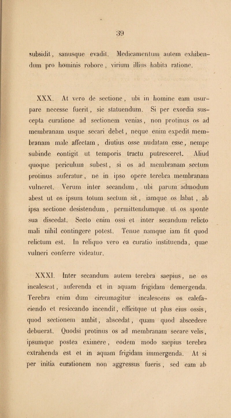 siibsidit, sanusque evadit. Medicameiitiiiii autem exhiben¬ dum pro hominis robore , virium illius habita ratione. XXX. At vero de sectione, ubi in homine eam usur¬ pare necesse fuerit, sic statuendum. Si per exordia sus¬ cepta curatione ad sectionem venias, non protinus os ad membranam usque secari debet, neque enim expedit mem¬ branam male affectam , diutius osse nudatam esse, nempe subinde contigit ut temporis tractu putresceret. Aliud quoque periculum subest, si os ad membranam sectum protinus auferatur, ne in ipso opere terebra membranam vulneret. Verum inter secandum, ubi parum admodum abest ut os ipsum totum sectum sit, iamque os labat , ab ipsa sectione desistendum, permittendumque ut os sponte sua discedat. Secto enim ossi et inter secandum relicto mali nihil contingere potest. Tenue namque iam fit quod relictum est. in reliquo vero ea curatio instituenda, quae vulneri conferre videatur. XXXI. Inter secandum autem terebra saepius, ne os incalescat, auferenda et in aquam frigidam demergenda. Terebra enim dum circumagitur incalescens os calefa¬ ciendo et resiccando incendit, elTicitque ut plus eius ossis, quod sectionem ambit, abscedat, quam quod abscedere debuerat. Quodsi protinus os ad membranam secare velis, ipsumque postea eximere, eodem modo saepius terebra extrahenda est et in aquam frigidam immergenda. At si per initia curationem non aggressus fueris, sed eam ab