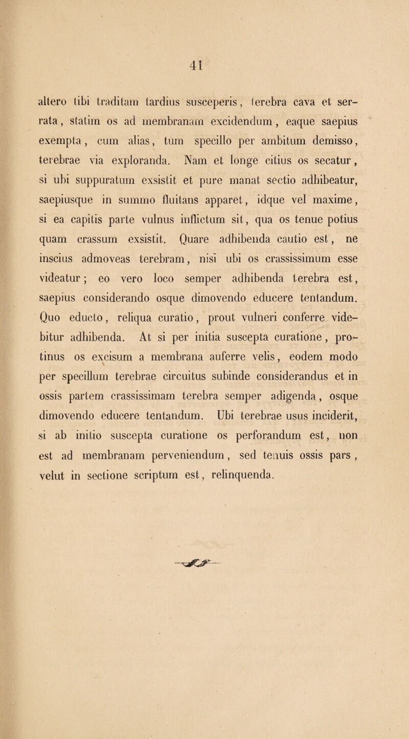aitero libi traditam tardius susceperis, (erebra cava et ser¬ rata , statim os ad membranam excidendum, eaque saepius exempta, cum alias, tum specillo per ambitum demisso, terebrae via exploranda. Nam et longe citius os secatur, si ubi suppuratum exsistit et pure manat sectio adhibeatur, saepiusque in summo fluitans apparet, idque vel maxime, si ea capitis parte vulnus inflictum sit, qua os tenue potius quam crassum exsistit. Quare adhibenda cautio est, ne inscius admoveas terebram, nisi ubi os crassissimum esse videatur; eo vero loco semper adhibenda terebra est, saepius considerando osque dimovendo educere tentandum. Quo educto, reliqua curatio, prout vulneri conferre vide¬ bitur adhibenda. At si per initia suscepta curatione, pro¬ tinus os excisum a membrana auferre velis, eodem modo V per specillum terebrae circuitus subinde considerandus et in ossis partem crassissimam terebra semper adigenda, osque dimovendo educere tentandum. Ubi terebrae usus inciderit, si ab initio suscepta curatione os perforandum est, non est ad membranam perveniendum, sed tenuis ossis pars , velut in sectione scriptum est, relinquenda.
