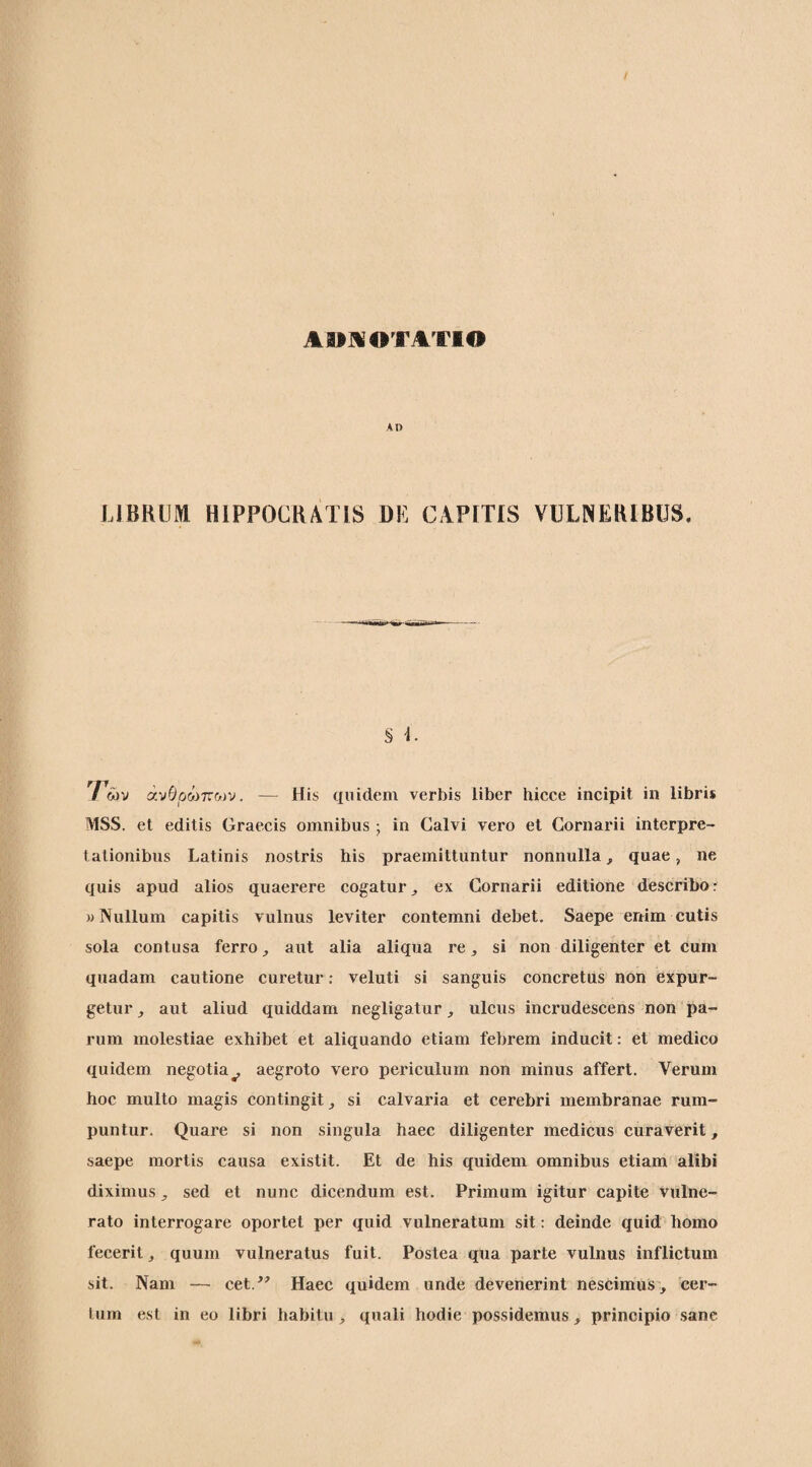 Α»]«0ΤΑΎ10 Α1> LIBRUM HIPPOCRATIS DL CAPITIS VULNERIBUS. § i. Των άνΒρώτνων. — His quidem verbis liber hicce incipit in libris MSS. et editis Graecis omnibus · in Calvi vero et Gornarii interpre¬ tationibus Latinis nostris his praemittuntur nonnulla, quae, ne quis apud alios quaerere cogatur^ ex Gornarii editione describor «Nullum capitis vulnus leviter contemni debet. Saepe enim cutis sola contusa ferro aut alia aliqua re, si non diligenter et cum quadam cautione curetur: veluti si sanguis concretus non expur¬ getur j aut aliud quiddam negligatur, ulcus incrudescens non pa¬ rum molestiae exhibet et aliquando etiam febrem inducit: et medico quidem negotia^ aegroto vero periculum non minus affert. Verum hoc multo magis contingit si calvaria et cerebri membranae rum¬ puntur. Quare si non singula haec diligenter medicus curaverit, saepe mortis causa existit. Et de his quidem omnibus etiam alibi diximus ^ sed et nunc dicendum est. Primum igitur capite vulne¬ rato interrogare oportet per quid vulneratum sit; deinde quid homo fecerit ^ quum vulneratus fuit. Postea qua parte vulnus inflictum sit. Nam — cet.^' Haec quidem unde devenerint nescimus, cer¬ tum est in eo libri habitu , quali hodie possidemus, principio sane
