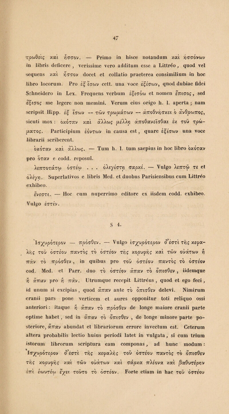 τρωθάς και ησσον. — Primo in hisce notandum και 5^σσόνων ίη libris deficere , verissime vero additum esse a Littr^o^ quod vel sequens και ήσσον docet et collatio praeterea consimilium in hoc libro locorum. Pro εξ ίσων cett. una voce εξίσων, qnod dubiae fidei Schneidero in Lex. Frequens verbum Ιξισόω et nomen Ιπισος, sed εζισος me legere non memini. Verum eius origo h. 1. aperta ; nam scripsit Hipp. εξ ίσων — των τρωρι,άτού)/ — άποΘνν^σκει ο ανΘρωττος, sicuti mox: όκόταν και άλλως ρ,ελλ^ άποΘανεισθαι εκ τοΰ τρω- μιχτος. Participium εόντων in causa est, quare έξίσων una voce librarii scriberent. όκόταν και άλλως. — Tum h. 1. tum saepius in hoc libro όκόταν pro όταν e codd. reposui. λεπτοτάτω όστέω . . . oltyiarp σαρκί. — Vulgo λεπτω τε et olty-p. Superlativos e libris Med. et duobus Parisiensibus cum Littreo exhibeo. ε^νεστί. — Hoc cum nuperrimo editore ex iisdem codd. exhibeo. Vulgo έστίν. § 4. ίσχυρότερον — πρόσΘεν. — Vulgo ισχυρότερον ά’έστ'ι τ^ς κε^α- λ'ός του όστε'ου παντός τό όστε'ον τ^ς χ,ορυψγις καί των ούάτων >? παν το πρόσΘεν, in quibus pro τοΰ όστε'ου παντός τό όστε'ον cod. Med. et Parr. duo τό όστε'ον άπαν τό όπισθεν , iidemque >7 άπαν pro ^ παν. Utrumque recepit Littr^us , quod et ego feci, id unum si excipias, quod άπαν ante τό όπισθεν delevi. Nimirum cranii pars pone verticem et aures opponitur toti reliquo ossi anteriori: itaque >7 άπαν τό πρόσθεν de longe maiore cranii parte optime habet, sed in άπαν τό όπισθεν , de longe minore parte po¬ steriore, άπαν abundat et librariorum errore invectum est. Ceterum altera probabilis lectio huius periodi latet in vulgata, si cum trium istorum librorum scriptura eam componas, ad hunc modum: ϊσχυρότερον ά’έστΐ τ^ς κει^ραλης τοΰ όστεου παντός τό όπισθεν τν3ς χορυψΥίς καϊ των ούάτων και σάρκα πλε'ονα και β<χθυτέρ·ην έπ’ι εωυτε'ω εχει τοΰτο τό όστεον. Forte etiam in hac τοΰ όστε'ου