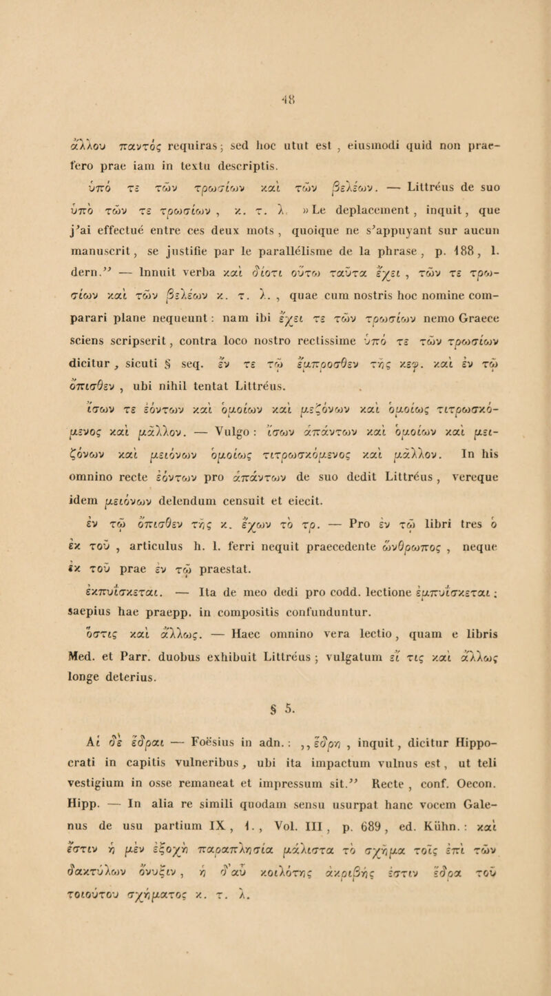 άλλου τζα.'ντός requiras; sed hoc utut est , eiusmodi quid non prae¬ lero prae iam in textu descriptis. ύττό τε των τρωσίων και των βε'λέων. —■ Littreus de suo ύπο των τε τροπαίων, κ. τ. λ< »Le deplaceinenl , inquit, que j^ai effectue entre ces deux mots , quoique ne s^appiiyant sur aucuu manu seri t, se justifie par le parallelisrae de la phrase , p. 188, 1. dern/^ — Innuit verba καί rjiori ούτω ταϋτα εγει , των τε τρο)- σίων και των βεΙέων κ. τ. λ. , quae cum nostris hoc nomine com¬ parari plane nequeunt: nam ibi εχ^ει τε των rpu^ioiv nemo Graece sciens scripserit, contra loco nostro rectissime ύπό τε των τροίσίο^ν dicitur , sicuti § seq. εν τε τω ερ.τ:ροσθεν τ-λς '/.εγ. και εν τω όπισθεν , ubi nihil tentat Littreus. ίσων τε εόντων και οαοίων /.oli ρ.εζόνων και όαοί'ως τιτρωσχο- αενος και ριάλλον. — Vulgo: ϊσων άπάvτ&JV και οαοίων xoll (ΐει- ζονων και ριείόν&^ν ομοίο^ς τιτpoJσ'/όp.εvoς κα'ί ριάλλον. Ιη his omnino recte έόντο^ν pro απάντων de suo dedit Littreus , vereque idem μειόνων delendum censuit et eiecit. εν τω όπισθεν της κ. εχ^ων το τρ. — Pro εν τω libri tres ο εκ τού , articulus h. 1. ferri nequit praecedente ωνθρωπος , neque «κ τού prae εν τω praestat. εκπυισκετοιι. — Ita de meo dedi pro codd. lectione έαπυίσκεται; saepius hae praepp. in compositis confunduntur. οστις και άλλως. — Haec omnino vera lectio, quam e libris Med. et Parr. duobus exhibuit Littreus ; vulgatum εΐ τις καί άλλως longe deterius. § 5. At άε εάραι — Foesius in adn.; ,,εάρ/; , inquit, dicitur Hippo¬ crati in capitis vulneribus ^ ubi ita impactum vulnus est, ut teli vestigium in osse remaneat et impressum sit.^^ Recte , conf. Oecon. Hipp. — In alia re simili quodam sensu usurpat hanc vocem Gale¬ nus de usu partium IX, 1., Vol. III, p. 689, ed. Kuhn. : και εστιν -η μεν εξογ^γι πα,ριχπλΥΐσίοι μάλιστα, το σγτ,μα τοις επι των άακτύλων ονυξιν, ^ ο αυ κοιλότχίς άκριβτης εστιν εάοα τοΰ τοιούτου σχήματος κ. τ. λ.