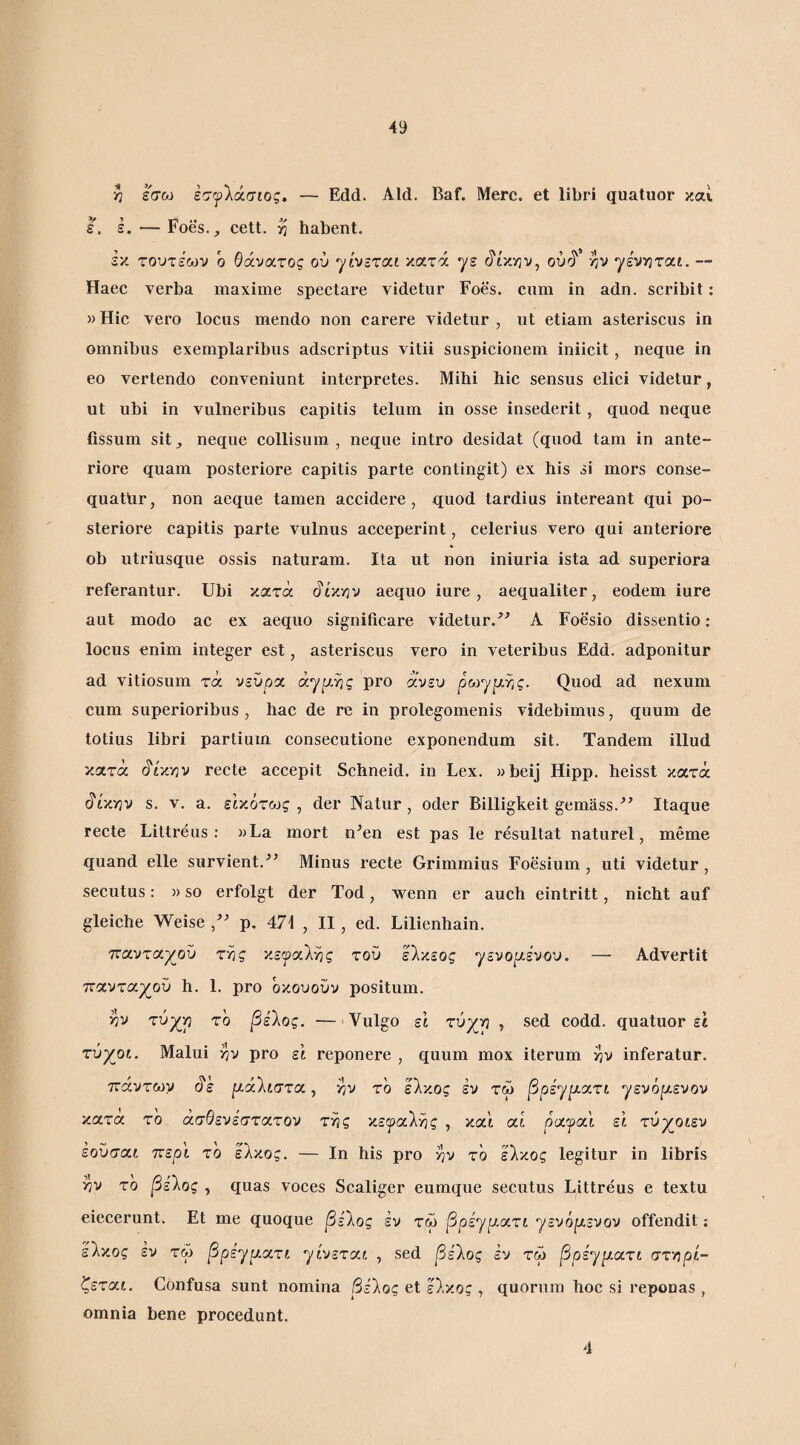 ε. ε ^ εσω εσψ'Χάσιος. — Edd. Aid. Baf. Mere, et libri quatuor καί -Foes._, cett. η habent. εκ τουτεων ο θάνατος ού yhcrxi κατά γε (ir/yjv, ν^ν γενν^ται. — Haec verba maxime spectare videtur Foes. cum in adn. scribit: )) Hic vero locus mendo non carere videtur , ut etiam asteriscus in omnibus exemplaribus adseriptus vitii suspieionem iniicit, neque in eo vertendo conveniunt interpretes. Mihi hic sensus elici videtur, ut ubi in vulneribus capitis telum in osse insederit, quod neque fissum sit j neque collisum , neque intro desidat (quod tam in ante¬ riore quam posteriore capitis parte contingit) ex his si mors conse- quatlir, non aeque tamen aceidere , quod tardius intereant qui po¬ steriore capitis parte vulnus aceeperint, celerius vero qui anteriore ob utriusque ossis naturam. Ita ut non iniuria ista ad superiora referantur. Ubi κατά ^ty.YiV aequo iure, aequaliter, eodem iure aut modo ac ex aequo signifieare videtur.^^ A Foesio dissentio: locus enim integer est, asteriscus vero in veteribus Edd. adponitur ad vitiosum τά νεύρα άγρ,ης pro άνευ ρωγρης. Quod ad nexum cum superioribus , hac de re in prolegomenis videbimus, quum de totius libri partium consecutione exponendum sit. Tandem illud κατά ύ'ίκνιν reete aecepit Schneid. in Lex. wbeij Hipp. heisst κατά ύ'ίκην s. V. a. εικότως , der Natur, oder Billigkeit gemass.^’ Itaque recte Littreus : aLa mort n^en est pas le resultat naturel, meme quand elle survient.^’ Minus recte Grimmius Foesium, uti videtur, secutus: »so erfolgt der Tod, wenn er auch eintritt, nicht auf gleiche Weise p, 471 , II, ed. Lilienhain. πανταχού της κεφαίγις τού ελκεος γενοριενου. — Advertit τταντα^ού h. 1. pro ό/ουούν positum. ην τύχη το βείος. — Vulgo εΐ τύχη , sed codd. quatuor ε1 τύχοι. Malui ην pro εΐ reponere , quum mox iterum ην inferatur. ττάντων ύ'ε μάΐιστα, ην το έλκος έν τώ βρέ^μοιτι γενό|αενον κατα το άσθενέστατον της κεψαΐης , και at ρυίψοιΐ εΐ τύχοιεν εούσα,ί τνερι το έλκος. — Ιη his pro ην το έλκος legitur in libris ην το βείος , quas voces Scaliger eumque seeutus Littreus e textu eiecerunt. Et me quoque βείος έν τω βρέγμοιτι γενόμενον offendit; έλκος εν τω βρεγμχτι γίνεται , sed βε'λος έν τω βρεγμχτι στηρί¬ ζεται. Confusa sunt nomina βέλος et έλκος , quorum hoc si reponas, omnia bene procedunt. 4
