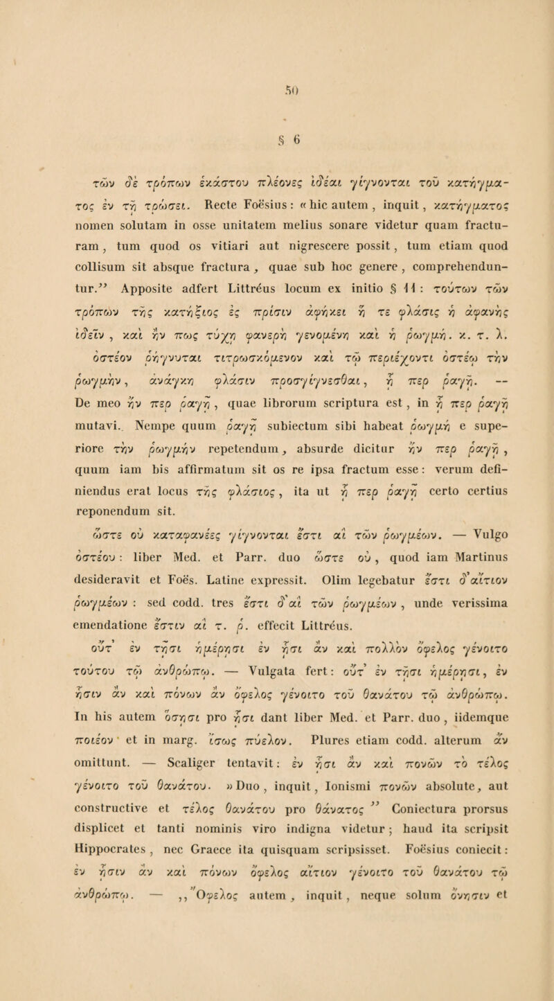 των (?e τρόπων έκαστου πλέονες 1(^ε'αί •yiyvovroc.i τού χατΫίγμα- τος εν τρ τρώσει. Recte Foesius: «hic autem, inquit, κατι^γρατος nomen solutam in osse unitatem melius sonare videtur quam fractu¬ ram , tum quod os vitiari aut nigrescere possit, tum etiam quod collisum sit absque fractura, quae sub hoc genere , comprehendun¬ tur.^^ Apposite adfert Littrdus locum ex initio §11: τούτων των τρόποίν τ^ς χα.τγι'ζιος ές πρίτιν άιρήκεί η τε ψίάσις ·η ά^ανης 1(^εΙν , και tjV πως τύχιη fctvsph /ενορ-έν/} και ή ρω^ρ-γι. κ, τ. λ. οστεον ΟΎΐηνντοίΐ τιτρωσ'/.όρ,ενον και τω περΰγοντι όστέω την ρωγμήν, ανάγκη ψίάσιν προσγίγνεσΘαί, η περ ραγή· De meo ην περ payrt , quae librorum scriptura est, in η περ ponyp mutavi. Nempe quum ραγή subiectum sibi habeat ρωγμή e supe¬ riore την ρωγμήν repetendumabsurde dicitur nv περ ραγή, quum iam bis affirmatum sit os re ipsa fractum esse: verum defi¬ niendus erat locus τής ψίάσιος y ita ut n περ ραγή certo certius reponendum sit. ώστε ού καταγανέες γέγνονταί εστι αί των ρωγμέο^ν. — Vulgo οστεον: liber Med. et Parr. duo ώστε ού, quod iam Martinus desideravit et Foes. Latine expressit. Olim legebatur εστι S'αίτιον ρωγμέων : sed codd. tres εστι i cCi των pωγμε'6JV , unde verissima emendatione εστιν ai τ. p. effecit Littreus. ούτ εν τγισι -ημέρρσι εν ρσι αν και πολλον οιρελος γε'νοίτο τούτον τω άνθρωπω. — Vulgata fert: ούτ’ εν τρσι ήμερησι, εν ■ήσιν αν και πόνων αν όψείος ηένοιτο τον θανάτον τω άνθρωπω. Ιη his autem 0σησί pro ήσι dant liber Med. et Parr. duo, iidemque ποιέον' et in marg. ίσως πύελον. Plures etiam codd. alterum αν omittunt. — Scaliger tentavit; έν ή σι άν και πόνων το τέλος « γένοιτο τού θανάτου. »Duo , inquit, lonismi πόνων absolute, aut constructive et τέλος θανάτου pro θάνατος Coniectura prorsus displicet et tanti nominis viro indigna videtur; haud ita scripsit Hippocrates , nec Graece ita quisquam scripsisset. Foesius coniecit: εν ήσιν άν και πόνων οψε'Χος αίτιον γένοιτο τον θανάτον τω άνθρωπω. — ,, Ογελος autem, inquit, neque solum οντ,σιν et