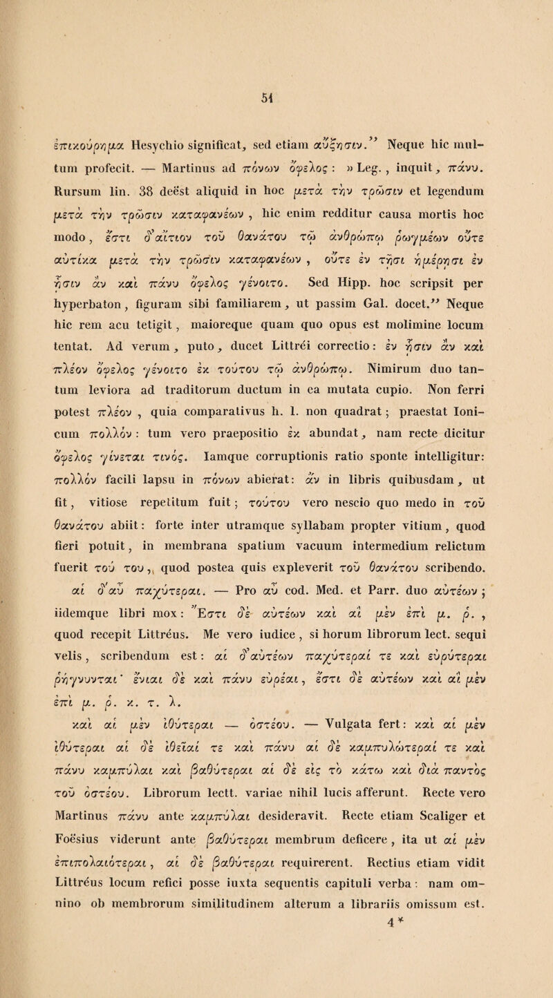 iTCty.ovpyifxx Hesycliio significat, sed etiam αυςν^σιν. Neque hic mul¬ tum profecit. — Martinus ad πόνων οψείος: » Leg. , inquit, ττάνυ. Rursum lin. 38 deest aliquid in hoc pLBrx ττ,ν τρώσιν et legendum μετχ την τρώσιν καταιρανεων , hic enim redditur causa mortis hoc modo, εητι §'xixtov rov Θανάτου τω άνΘρώττω ρωγριέων ούτε αύτίκα μετά την τρώσιν καταιρανεων , ούτε έν τησί ηριέρησι έν ήσίν άν καΐ πάνυ ογείος γένοιτο. Sed Hipp. hoc scripsit per hyperbaton, figuram sibi familiarem, ut passim Gal. docet/^ Neque hic rem acu tetigit, maioreque quam quo opus est molimine locum tentat. Ad verum, puto, ducet Littrei correctio: έν ήσίν άν κα'ί πλέον οψείος γενοίτο έκ τούτου τω άνΘρώπω. Nimirum duo tan¬ tum leviora ad traditorum ductum in ea mutata cupio. Non ferri potest πλέον , quia comparativus h. 1. non quadrat; praestat Ioni¬ cum πολλόν : tum vero praepositio έκ abundat, nam recte dicitur οψείος γί'νεταί τινός. lamque corruptionis ratio sponte intelligitur: πολλόν facili lapsu in πόνων abierat: άν in libris quibusdam, ut fit, vitiose repetitum fuit; τούτου vero nescio quo medo in τού θανάτου abiit: forte inter utramque syllabam propter vitium, quod fieri potuit, in membrana spatium vacuum intermedium relictum fuerit τού του ,, quod postea quis expleverit του θανάτου scribendo. αί ά'αύ παχύτεραι. — Pro αύ cod. Med. et Parr. duo αύτέων j iidemque libri mox: Εστί άέ αύτέων καί αΐ μεν έπ'ι μ. ρ. , quod recepit Littreus. Me vero iudice , si horum librorum lect. sequi velis, scribendum est: αί ά’αύτέων παχύτεραί τε κα'ί εύρύτεραί ρήγνυνταί’ ένίαί άέ κα'ί πάνυ εύρέαί, εστι άέ αύτέων κα'ί at μεν έπ'ί μ. ρ. κ. τ. λ. κα'ί αί μεν ΙΟύτεραι — όστέου. — Vulgata fert: κα'ί αί μεν ίθύτεραί αί άέ ίθεΐαί τε κα'ί πάνυ αί άέ καριπυλώτεραί τε κα'ί πάνυ καριπύλαί κα'ί βαθύτεραι αί άέ εις τό κάτω κα'ί άίά παντός τού όστέου. Librorum lectt. variae nihil lucis afferunt. Recte vero Martinus πάνυ ante καρ,πύλαί desideravit. Recte etiam Scaliger et Foesius viderunt ante βαθύτεραι membrum deficere , ita ut αί μεν έπιπολαιότεραι, αί άέ βαθύτεραι requirerent. Rectius etiam vidit Littreus locum refici posse iuxta sequentis capituli verba; nam om¬ nino ob membrorum similitudinem alterum a librariis omissum est. 4^