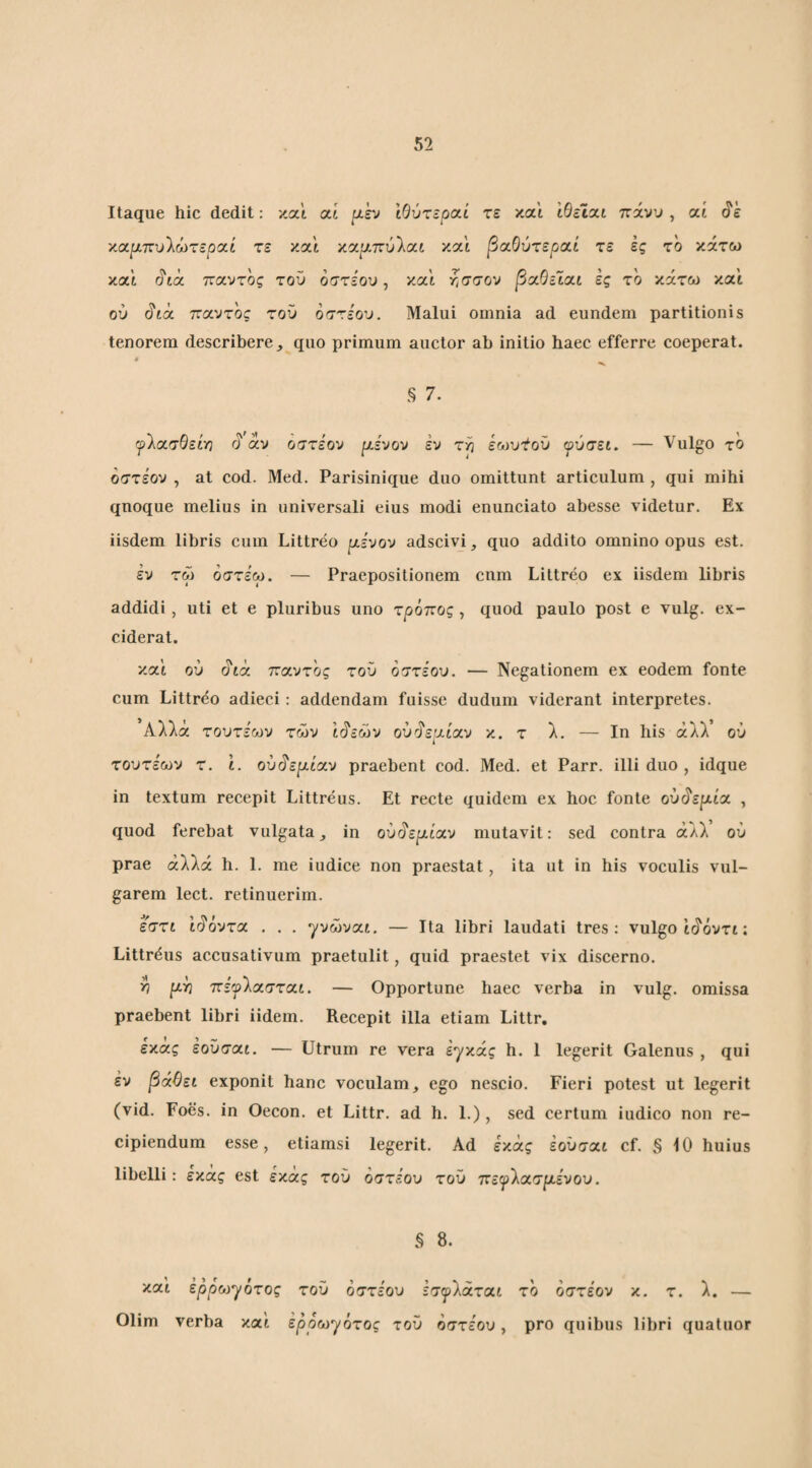 Itaque hic dedit: και αί μεν ίβύτεραί τε και ιθεϊχι πάνυ , αί (?έ χαμπυίωτεροίί τε και κα^τ,πύλαι και β/χΟύτεροίί τε ες το κάτω και (?ίά παντός του όστΞου, και Υισσον βαΟεΙαι ες το κάτω και ού (5'ίά παντός τοΰ οστεου. Malui omnia ad eundem partitionis tenorem describere,, quo primum auctor ab initio haec efferre coeperat. § 7. ψΊατθείγ) rj av οστέον μενον εν τρ εωυΥοϋ ψύσει. — Vulgo το όστεον , at cod. Med. Parisinique duo omittunt articulum , qui mihi qnoque melius in universali eius modi enunciato abesse videtur. Ex iisdem libris cum Littreo μενον adscivi, quo addito omnino opus est. εν τω όστεω. — Praepositionem cnm Littreo ex iisdem libris addidi, uti et e pluribus uno τρόπος , quod paulo post e vulg. ex¬ ciderat. κα'ί ού ύ'ιά παντός του όττεου. — Negationem ex eodem fonte cum Littreo adieci: addendam fuisse dudum viderant interpretes. Αλλά τουτεων των ίύ'εών ου^εμίαν κ. τ λ. — Ιη his άλλ’ ου τουτεων τ. ί. ου^εμίαν praebent cod. Med. et Parr. illi duo , idque in textum recepit Littreus. Et recte quidem ex hoc fonte ού^εμία , quod ferebat vulgata, in ου§εμίαν mutavit: sed contra άλλ ού prae αλλά h. 1. me iudice non praestat, ita ut in his voculis vul¬ garem lect. retinuerim. εστί ι§όντα . . . γνώναί. — Ita libri laudati tres: vulgo ιάόντι: Littrdus accusativum praetulit, quid praestet vix discerno. ^ μ^ πεψ'λασται. — Opportune haec verba in vulg. omissa praebent libri iidem. Recepit illa etiam Littr, εκας εοΰσαί, — Utrum re vera εγκάς h. 1 legerit Galenus , qui έν βάθει exponit hanc voculam, ego nescio. Fieri potest ut legerit (vid. Foes. in Oecon. et Littr. ad h. 1.) , sed certum iudico non re¬ cipiendum esse, etiamsi legerit. Ad εκάς έούσαι cf. § 10 huius libelli: εκάς est εκάς τοΰ όστίου τοΰ πεψ'λασμενου. § 8. και ερρωη/ότος τοΰ όστέου εσψ’λάται το οστέον κ. τ. λ. — Olim verba καί εροω-γότος τοΰ οστέου, pro quibus libri quatuor