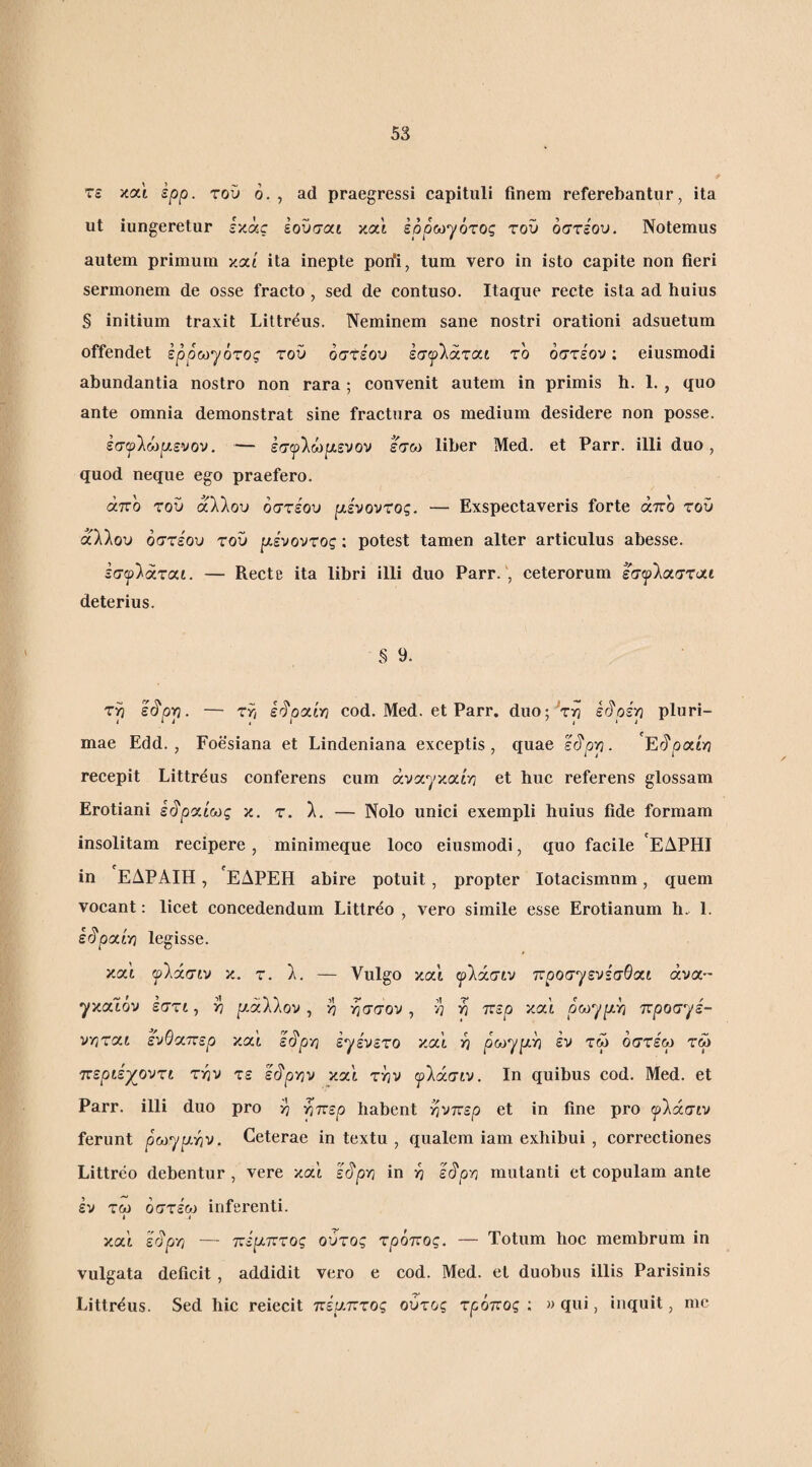 τε και ερρ. τού ό. , ad praegressi capituli finem referebantur, ita ut iungeretur ixac ίουσαι καΐ εpρωyότoς του οστεου. Notemus autem primum καί ita inepte porfi, tum vero in isto capite non fieri sermonem de osse fracto , sed de contuso. Itaque recte ista ad huius § initium traxit Littr^us. Neminem sane nostri orationi adsuetum offendet ερρω^ότος του οστεου εσ^λάται το οστεου; eiusmodi abundantia nostro non rara ; convenit autem in primis h. 1. , quo ante omnia demonstrat sine fractura os medium desidere non posse. εσψ'Χώρι.ευον. ··— εσψ'Χωιχενον εσω liber Med. et Parr. illi duo, quod neque ego praefero. άττο του άλλου οστεου ρένουτος. — Exspectaveris forte άπο τοϋ άλλου οστεου του ρι.ενοντος; potest tamen alter articulus abesse. εσ^λάταί. — Recte ita libri illi duo Parr. , ceterorum έσφλασταί deterius. S 9. τρ ε(^ρρ. — ττ, ε^ρσ,ίη cod. Med. et Parr. duo;'τη irjpip pluri¬ mae Edd. , Foesiana et Lindeniana exceptis, quae ε^ρρ. recepit Littreus conferens cum άναγκαίη et huc referens glossam Erotiani ε^ροίίως κ. τ. λ, — Nolo unici exempli huius fide formam insolitam recipere, minimeque loco eiusmodi, quo facile ΕΔΡΗΙ in ΕΔΡΑΙΗ, ΕΔΡΕΗ abire potuit, propter Iotacismum, quem vocant: licet concedendum Littreo , vero simile esse Erotianum h. 1. ε§ριχν/] legisse. καί ψίάσιυ κ. τ. λ. — Vulgo και ψίάσίυ ττροσγενε'σΘαί ανα¬ γκαίου έστί, η ]αάλλον , η ησσον, η η ττερ κα'ί οωγ^ή 'κροσηε- νγ}τ<χι ενθσ,περ κα'ί ε<^ρ'η εγευετο κα'ί η ρω^ρΜ εν τώ όστεω τω ττεριέχ^οντί την τε ε<^ργιν κα'ί την ψ'λάσιν. Ιη quibus cod. Med. et Parr. illi duo pro η ήπερ habent ^ντζερ et in fine pro ψίάσιν ferunt ρωγρ,ην. Ceterae in textu , qualem iam exhibui , correctiones Littreo debentur, vere κα'ί s^pri in η ει^ρ-η mutanti et copulam ante εν τω οστεου inferenti. I 4 κα'ί έλ^ρη — ττερ-πτος ούτος τρόπος. — Totum hoc membrum in vulgata deficit, addidit vero e cod. Med. et duobus illis Parisinis Littreus. Sed hic reiecit πέαπτος ούτος τρόπος ; » qui, inquit, me