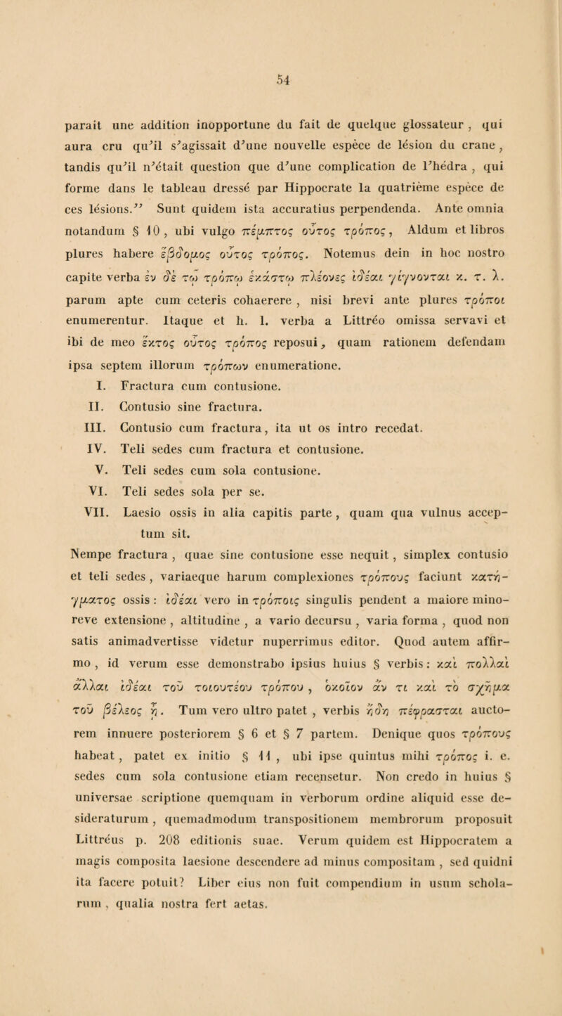 parait une addiliou inopportune du fail de quelque glossaleur , qui aura cru qu’il s^agissait d^une nouvelle espece de lesion du erane , tandis qu^il n^elait queslion que d^une complication de Thedra , qui forme dans le tableau dresse par Hippocrate la quatrieme espece de ces lesions/^ Sunt quidem ista accuratius perpendenda. Ante omnia notandum § 10, ubi vulgo ττέ^τττος ούτος τρόπος, Aldum et libros plures habere εβ^ο^ος ούτος τρόπος. Notemus dein in hoc nostro capite verba έν ό'έ τω τρόπγ εκάστω π\ζονζς hJiixi ^ί''ροντοι.ι κ. τ. λ, parum apte cum ceteris cohaerere , nisi brevi ante plures τρόποι enumerentur. Itaque et h. 1. \erba a Littreo omissa servavi et ibi de meo έκτος ούτος τρόπος reposui, quam rationem defendam ipsa septem illorum τρόποίν enumeratione. I. Fractura cum contusione. Contusio sine fractura. Contusio cum fractura, ita ut os intro recedat. Teli sedes cum fractura et contusione. V. Teli sedes cum sola contusione. VI. Teli sedes sola per se. VII. Laesio ossis in alia capitis parte , quam qua vulnus accep¬ tum sit. Nempe fractura , quae sine contusione esse nequit, simplex contusio et teli sedes, variaeque harum complexiones τρόπους faeiunt κατη- γριατος ossis: ίό'έαι vero in τρόποίς singulis pendent a maiore mino- reve extensione , altitudine , a vario decursu , varia forma , quod non satis animadvertisse videtur nuperrimus editor. Quod autem affir¬ mo , id verum esse demonstrabo ipsius huius § verbis; και πολλαι αλλαί ir^i(xt τού τοίουτέου τρόπου , όκοϊον αν τι και τό σχηρια τού βζΐζος ρ. Tum vero ultro patet , verbis ηο'η πζψρ(χστ<χ.ι aucto¬ rem innuere posteriorem § 6 et § 7 partem. Denique quos τρόπους habeat, patet ex initio 11, ubi ipse quintus mihi τρόπος i. e. sedes cum sola contusione etiam recensetur. Non credo in huius § universae scriptione quemquam in verborum ordine aliquid esse de¬ sideraturum , quemadmodum transpositionem membrorum proposuit Littreus p. 208 editionis suae. Verum quidem est Hippocratem a magis composita laesione descendere ad minus compositam , sed quidni ita facere potuit? Liber eius non fuit compendium in usum schola¬ rum , qualia nostra fert aetas. II. III. IV.