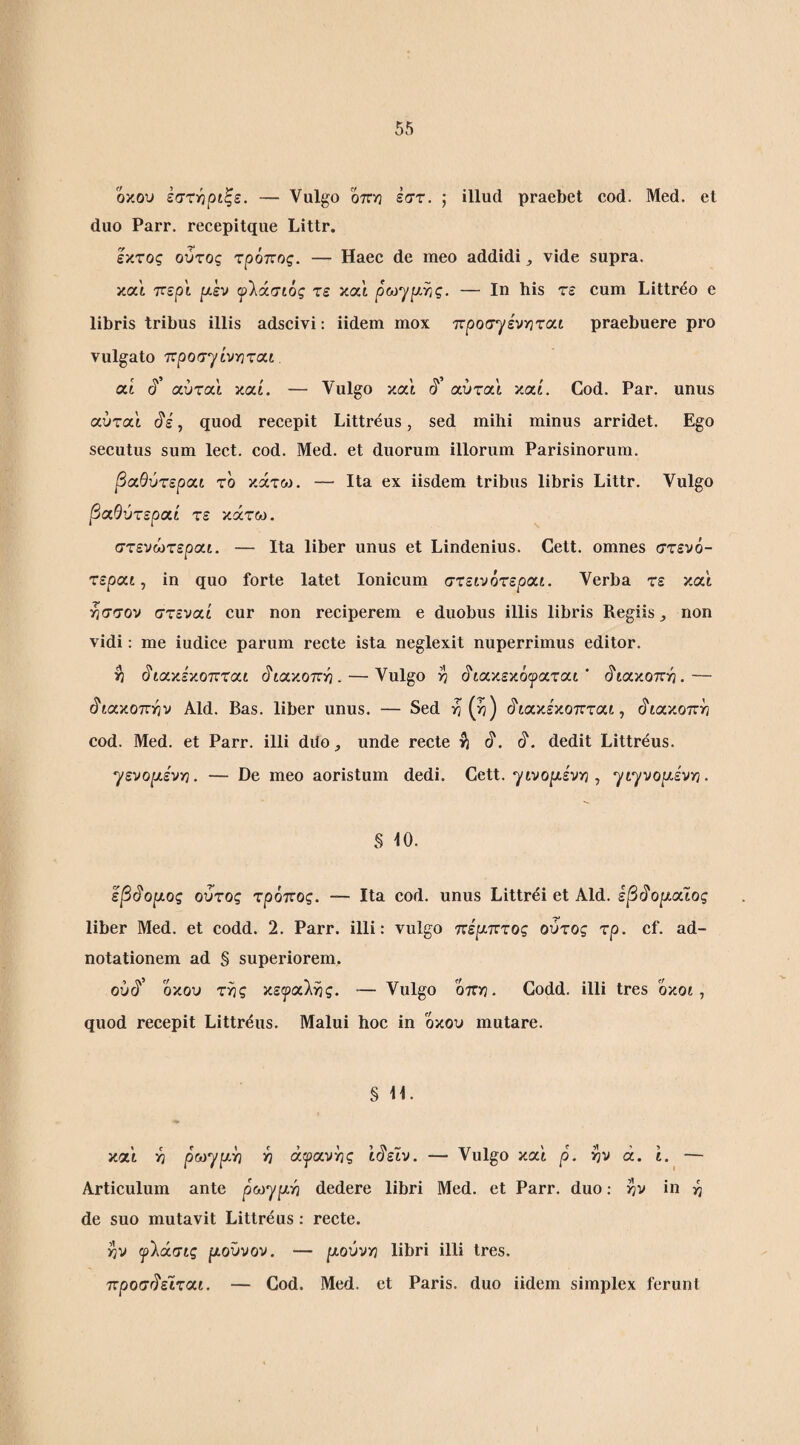 όκου έσχ-ηριξε. — Vulgo οπη έστ. ; illud praebet cod. Med. et duo Parr. recepitque Littr. Ικτος ούτος τρόπος. — Haec de meo addidi vide supra, και περί ρι,εν ψ'λάσιός τε χχ'ι ρωγρι,γις. — Ιη his τε cum Littreo e libris tribus illis adscivi: iidem mox προσ^εντιται praebuere pro vulgato ττροσγίνϊίται at (i’ αύτα'ι καί. — Vulgo και §' αύται καί. Cod. Par. unus αύτα'ι , quod recepit Littreus, sed mihi minus arridet. Ego secutus sum lect. cod. Med. et duorum illorum Parisinorum. βα,θύτερα,ι το κάτω. — Ita ex iisdem tribus libris Littr. Vulgo βα,θύτεροίί τε κάτω. στενώτεραί. — Ita liber unus et Lindenius. Cett. omnes στενό- τεραί, in quo forte latet Ionicum στεινότεραί. Verba τε και ησσον στεναί cur non reciperem e duobus illis libris Regiis, non vidi: me iudice parum recte ista neglexit nuperrimus editor. η §ιαν.εν.οπτ<χ.ι ^ια,ν.οπΎΐ. — Vulgo >7 (ίίακεκόι^ίαται ' (^'ίακοττη.— (διακοπήν Aid. Bas. liber unus. — Sed η (>7) (ίιακέκοπταί, (^ίακοπη cod. Med. et Parr. illi ddo, unde recte i) dedit Littreus. ^ενορίένγ}. — De meo aoristum dedi. Cett. γινοριε'ν^}, yiyvopLivin. § 10. εβ^ορίος ουτος τρόπος. — Ita cod. unus Littrei et Aid. εβι^ομοΰος liber Med. et codd. 2. Parr. illi: vulgo πίρ.πτος ούτος τρ. cf. ad- notationem ad § superiorem. ούό'’ όκου της κειραλης. — Vulgo όπη. Codd. illi tres όκοί, quod recepit Littrdus. Malui hoc in οχου mutare. § 11. καΐ η ρωγριη η ά^ανης ίό'εϊν. — Vulgo καί ρ. ην ά. 1. — Articulum ante ρωγριη dedere libri Med. et Parr. duo: ην in -η de suo mutavit Littreus: recte. ην ^λάσίς μούνον. — μούνγ) libri illi tres. προσό'εϊταί. — Cod. Med. et Paris, duo iidem simplex ferunt