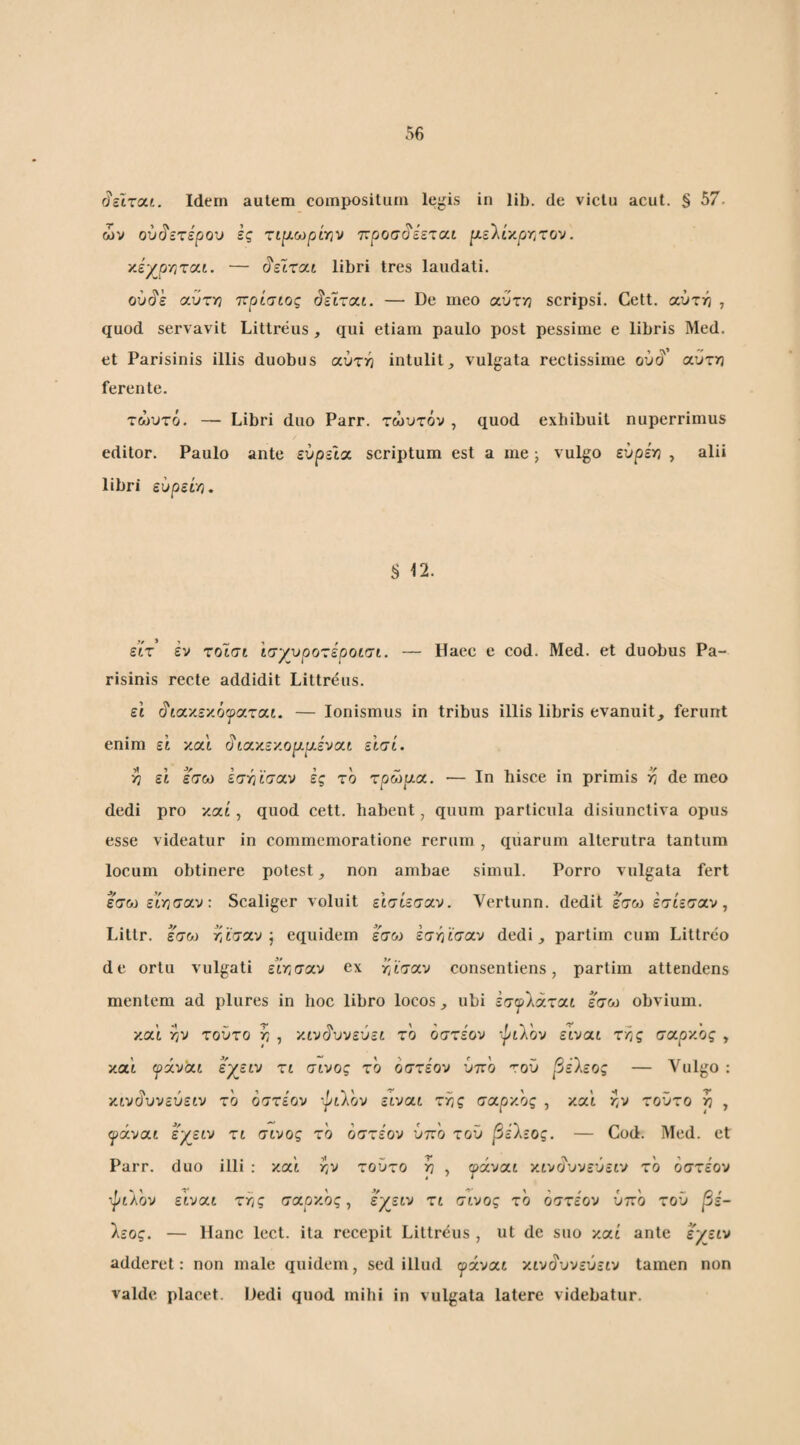 ^εΐτοίί. Idem autem compositum lejiis in lib. de victu acut. § 57. ών ουδετέρου ες τιρ-ωρίην ττ^οσί^εεται |Λελίκργ:τον. yj/prircx-t. — (?εϊται libri tres laudati. ού^ε (χύττη τ^ρίσιος ^είτχί. — De meo αυτή scripsi. Cett. αύτη , quod servavit Littreus , qui etiam paulo post pessime e libris Med. et Parisinis illis duobus αύτν^ intulit, vulgata rectissime oit^' αύτ/3 ferente. τώυτό. — Libri duo Parr. τώυτόν , quod exhibuit nuperrimus editor. Paulo ante εύρεΙχ scriptum est a me; vulgo εύρέ^ , alii libri ευρείη. § 12. ειτ εν τοισι ισγυροτεροίσι. risinis recte addidit Littreus. Haec e cod. Med. et duobus Pa- εΐ ^ίχ'/.ε'/.όψχτχί. — lonismus in tribus illis libris evanuit, ferunt enim εί καΙ ^ίΧ'κε'/.ο^ρ.ένχί εΙσί. η εΐ έσω εσ-ήϊσχν ες το τρώρ.χ. — Ιη hisce in primis >? de meo dedi pro καί, quod cett. habent, quum particula disiunctiva opus esse videatur in commemoratione rerum , quarum alterutra tantum locum obtinere potest, non ambae simul. Porro vulgata fert εσω είν^σχν: Scaliger voluit εΙσίεσχν. Vertunn. dedit έ^σω έσίεσαν, Littr. έ'σω r/taxv j equidem έσω εστίϊσχν dedi, partim cum Littreo de ortu vulgati είτισχν ex κνίσαν consentiens, partim attendens mentem ad plures in hoc libro locos, ubi εσψ)^χτχί έσω obvium. καί rjv τούτο rj , '/.ιν^υνεύεί το όστέον -^ιλον εϊυαί τΤίς σχρ'/ος , κα'ί ψχν'χι εγειν τι σινος το όστε'ον ύπο τού βέΐεος — Vulgo : κινΰ'υυεύείυ το όστέον ••pilov εινχι τ?/ς σχρχος , κα'ί τ,ν τούτο ρ , α^χνχι εγειν τι σινος τό όστέον ύττό τού βέ'λεος. — Cod. Med. et Parr. duo illi : κα'ί r^v τούτο ^ , ψάνχι χιναυνεύειν τό όστέον τ^ίΛον ε'ινχι ττις σχρχος^ εχείν τί σίνος τό όστέον υπό τού βέ¬ 'λεος. — Hanc lect. ita recepit Littreus , ut de suo καί ante έχείν adderet: non male quidem, sed illud ψχνχι χιν^υνεύειν tamen non valde placet. Dedi quod mihi in vulgata latere videbatur.