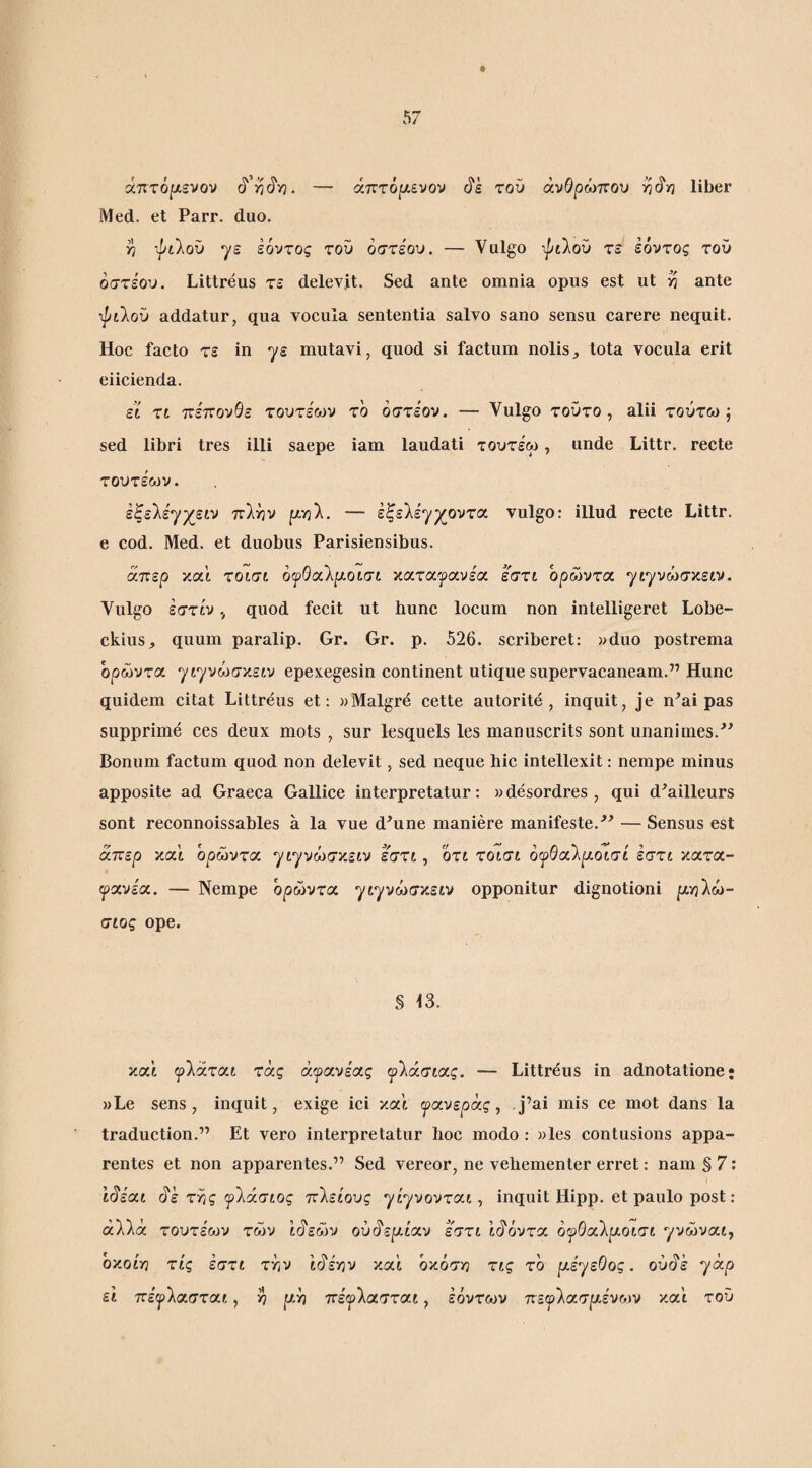 άτ:τ6[λενον — άπτό^ενον τού ανθρώπου υΪ^υ] liber Med. et Parr. duo. >7 ψίλοΰ γε ιόντος τον όστεον. — Vulgo ipilov τε εόντος τον οστεον. Littreus τε delevit. Sed ante omnia opus est ut yj ante ipilov addatur, qua vocula sententia salvo sano sensu carere nequit. Hoc facto τε in γε mutavi, quod si factum nolis^ tota vocula erit eiicienda. st τι πε'πονθε τοντεων το οστεον. — Vulgo τοντο , alii τούτω ; sed libri tres illi saepe iam laudati τοντεω, unde Littr. recte τοντεων. εξελέγχειν πλην ρηλ. — έξελε'γχοντα vulgo: illud recte Littr. e cod. Med. et duobus Parisiensibus. απερ και τοισι ό^Θαλρ,οισι κατα^^ίανέα έστι όρώντα γιγνώσ^ειν. Vulgo εστίνquod fecit ut hunc locum non intelligeret Lobe- ckius, quum paralip. Gr. Gr. p. 526. scriberet: vduo postrema ορωντοί. γιγνώσκειν epexegesin continent utique supervacaneam.” Hunc quidem citat Littreus et: «Malgre cette autorite , inquit, je n^ai pas supprime ces deux mots , sur lesquels les manuscrits sont unanimes.^’ Bonum factum quod non delevit, sed neque hic intellexit: nempe minus apposite ad Graeca Gallice interpretatur: »desordres , qui d^ailleurs sont reconnoissables a la vue d^une maniere manifeste. —Sensus est απερ και όρώντα “^ιγνώσκειν εστι, οτι τοισι όψθαίρ^οισί εστι κατα- ψχνειχ. — Nempe όρώντα γιγνώσν.ειν opponitur dignotioni μ-ηΐω- σίος ope. § 13. καί «ρλάται τας άγανεχς ψ'λάσίοίς. — Littreus in adnotatione; »Le sens , inquit, exige ici καί ψιχνεράς, j’ai mis ce mot dans la traduction.” Et vero interpretatur hoc modo : )>les contusions appa¬ rentes et non apparentes.” Sed vereor, ne vehementer erret: nam § 7: ιό'έαι (^ε τ^ς ψίάσιος πλειους γίγνονται, inquit Hipp. et paulo post: αλλά τοντέων των Ι^εών ούό'εριίαν εστι ίό'όντα όι^^Θαλριοισι γνώνα,ι^ oy.oiri τις εστι την ιό'ε'ην καϊ όκόση τις το μέγεθος, ούάέ γ<χρ ει πε'^λασται, >? ριη πε'φλασται, έόντων ττεψ'Χχσμένοίν κα'ι τον
