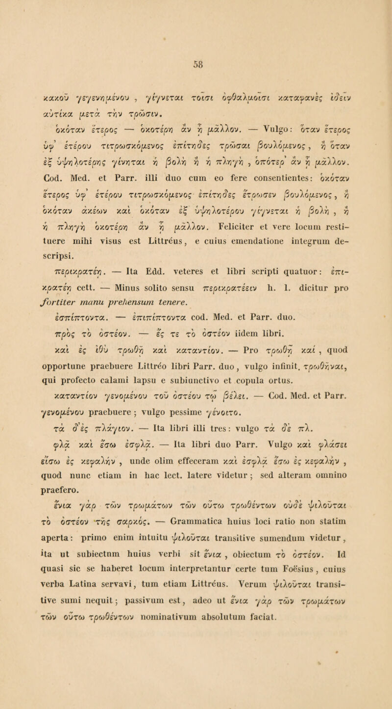 κακοΟ ysyevyj|:xevou , ^iyvzxoii τοισι οψΟαΙυ,οισι καταφανές trJztv αύτικα f/ετά τ/3ν τρώσιν. όκόταν ετερος — οχοτεργι άν ^ μάλλον. — Vulgo: όταν ετερος υψ ετέρου τιτρωσ'/.ορίενος εττίτη^ες τρώσαι βουΐόρ,ενος, >7 όταν εξ ύτ|/ϊ3λοτερν3ς yivrirat -η βο\^ V ^ πλϊ/γη , οττότερ αν ρ ιαάλλον. God. Med. et Parr. illi duo cum eo fere consentientes: όκόταν έτερος υψ ετέρου τιτρωσχόμευος έπίττι^ες έτροίσεν βουΙόμενος ^ τι όκόταν άκεων και όκόταν εξ υ'^γ)1οτέρου ytyv-xcct η βοΐ^ , >7 η 7τ1γ;γ^ οχοτέργ} άν ρ μάΙΙον. Feliciter et vere locum resti¬ tuere mihi visus est Littreus, e cuius emendatione integrum de¬ scripsi. ττερί'/.ροίτέρ. — Ita Edd. veteres et libri scripti quatuor: έπι- χρατέρ cett. — Minus solito sensu ν:εριχρ(χ.τέειυ h. 1. dicitur pro Jortiter manu prehensum tenere. εσπίπτοντα. — επιπίπτοντα cod. Med. et Parr. duo. προς τό όστέον. — ες τε τό όστεον iidem libri, και ές 'ώυ τρωΟρ και καταντίον. — Pro τροίθρ και , quod opportune praebuere Littreo libri Parr. duo, vulgo infinit, xpoiQr,v<xt., qui profecto calami lapsu e subiunctivo et copula ortus. xccxoivxLOv ^ενομέυου του οστέου τω βέ\ει. — Cod. Med. et Parr. γενομένου praebuere ; vulgo pessime γένοίτο. τα ό'ές πλάγιον. — Ita libri illi tres: vulgo τα πλ. ψΐα και εσοΛ έσ^λα. — Ita libri duo Parr. Vulgo και ^λάσει εΐσω ές χεψαΐτην , unde olim effeceram καϊ έσψία εσω ες χεψα)χΥΐν , quod nunc etiam in hac lect. latere videtur; sed alteram omnino praefero. ένια γάρ των χρωμάτων των οΰτω τρωθέντων ουάέ -^ιλοΰται τό όστέον ·τ^ς σαρκός. — Grammatica huius loci ratio non statim aperta: primo enim intuitu ι^ιλοϋται transitive sumendum videtur, ita ut subiectnm huius verbi sit ένια , obiectum τό όστέον. Id quasi sic se haberet locum interpretantur certe tum Foesius , cuius verba Latina servavi, tum etiam Littreus. Verum -^ιλοϋται transi¬ tive sumi nequit; passivum est, adeo ut ένια γάρ των χρωμάτων των ούτω τρωθέντοίν nominativum absolutum faciat.