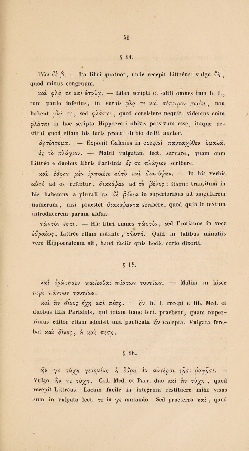 44. Φ Των β. — Ita libri quatuor, unde recepit Littrdus: vulgo , quod minus congruum. κα’ί ψ\ά τε και έσ^λα. — Libri scripti et editi omnes tum h. 1., tum paulo inferius, in verbis τε καί 'κετνειρον ποίέεί, ηοη habent (fki τε , sed ψΐάτοίΐ , quod consistere nequit: videmus enim \ ψΐάτοίί in hoc scripto Hippocrati ubivis passivum esse, itaque re¬ stitui quod etiam his locis procul dubio dedit auctor. άρτίστοιαα. — Exponit Galenus in exegesi παντα^όθεν ο]ααλά. ες το TtXxjtov. — Malui vulgatam lect. servare, quam cum Littreo e duobus libris Parisinis ες τε πλάγιον scribere. και ε^ρ·ην ρ,εν ερ.ττοίέεί αύτο και (^'ιακόψαν. — Ιη his verbis αύτό ad os refertur , (ίιακόψαν ad το βείος : itaque transitum in his hahemus a plurali τά (^ε βείεχ in superioribus ad singularem numerum , nisi praestet (ίιακόψαντα scribere, quod quin in textum introducerem parum abfui. τώυτόν εστι, ·— Hic libri omnes τώυτόν, sed Erotianus in voce ε^ροΰο)ςγ Littreo etiam notante, τώυτό. Quid in talibus minutiis vere Hippocrateum sit, haud facile quis hodie certo dixerit. § 15. I καί ερώτγισεν ποιέεσΘαι πάντων τουτεων. — Malim in hisce τυερϊ πάντων τουτέων. και >7V (^ινος εχ^ρ και πέση. — ην h. 1. recepi e lib. Med. et duobus illis Parisinis, qui totam hanc lect. praebent, quam nuper- rimus editor etiam admisit una particula ^v excepta. Vulgata fere¬ bat καί c?ivog, >7 και ττέστη. § 16. >3V γε τύχ^ρ ηενοι^εν'/] -η ε^ριη εν αύτε'νίσι τησι ραγρσι. — Vulgo η-j τε τύχρ. God. Med. et Parr. duo και >7V τύχρ , quod recepit Littreus. Locum facile in integrum restituere mihi visus sum in vulgata lect. τε in γε mutando. Sed praeterea καί , quod