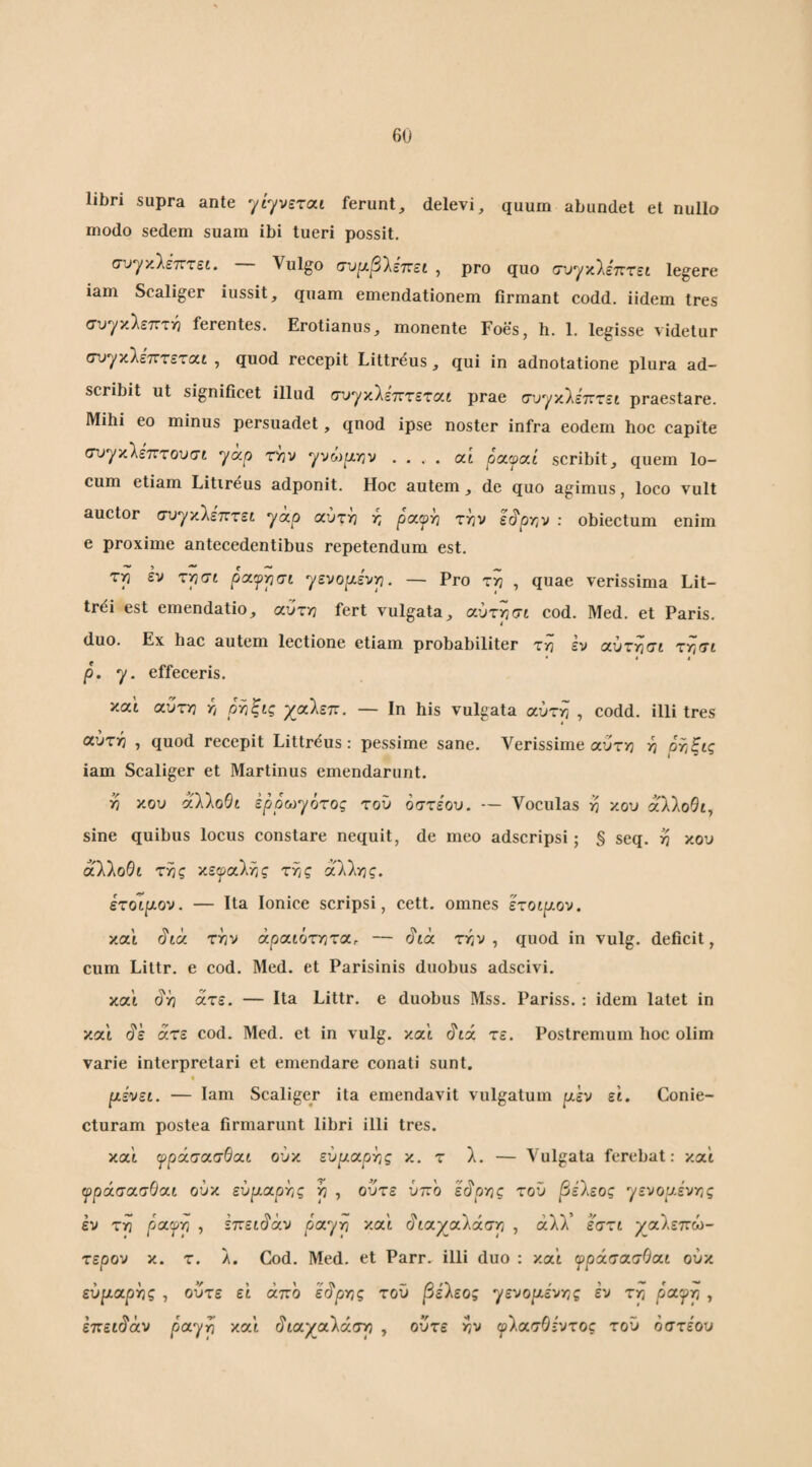 6U libri supra ante '^ί-ρετίχι ferunt, delevi, quum abundet et nullo modo sedem suam ibi tueri possit. συγκλέτττεί. Vulgo σν^βίεττεί , pro quo συγχίεπτει legere iam Scaliger iussit, quam emendationem firmant codd. iidem Ires cuyκλετΓΤϊ} ferentes. Erolianus, monente Foes, h. 1. legisse Λ■ίdetur συγκλετΓτεταί , quod recepit Littreus, qui in adnotatione plura ad- scribit ut significet illud συγκίεπτεται prae συγκλεπτεί praestare. Mihi eo minus persuadet, quod ipse noster infra eodem hoc capite συγκλέτττουσί yap tvjv yvoip.Yiv .... at oayat scribit, quem lo¬ cum etiam Litireus adponit. Hoc autem, de quo agimus, loco vult auctor (τυγκλετττει yccp χύτιη r, ρχψ^ την ε^ρτιν : obiectum enim e proxime antecedentibus repetendum est. τη έν τη at ρχψρσί γενο|χε'νη. — Pro τη , quae verissima Lit- trei est emendatio, αυτή fert vulgata, χυτρσι cod. Med. et Paris, duo. Ex hac autem lectione etiam probabiliter zri εν αύτη(7t τη at * * I p. y. effeceris. και αυτή η ρτ,ξις χαλεπ. — Ιη his vulgata αύτη , codd. illi tres αύτη , quod recepit Littreus: pessime sane. Verissime αυτή η ρτ,ξις iam Scaliger et Martinus emendarunt. η κου xWoOt ερρω^ότος του οσχέου. — Voculas η κου xllodty sine quibus locus constare nequit, de meo adscripsi; § seq. η κου αλλoθt της κεφαλής της άλλης. ετοίρ-ον. — Ita Ionice scripsi, cett. omnes έτοιρον. και (5'ta την άρχιότηζχ. — ^tcc την, quod in vulg. deficit, cum Littr. e cod. Med. et Parisinis duobus adscivi. καΐ (^ή άτε. — Ita Littr. e duobus Mss. Pariss. ; idem latet in και ^ε αζε cod. Med. et in vulg. και Λά τε. Postremum hoc olim varie interpretari et emendare conati sunt. % ρεύει. — Iam Scaliger ita emendavit vulgatum ρέν εΐ. Conie- cturam postea firmarunt libri illi tres. και ψράσχσθχι ούκ ευρχρτ,ς κ. τ λ. — Vulgata ferebat: καί ψράσχσθχι ούκ εύρχργις η , ούτε ύπο εύ'^οης του βέΐεος yεvoαε'vης εν τη pccfp ) έττει^χν pccyp και διχγχλάσρ , άλλ’ εσζι ^αλεπώ- τερον κ. τ. λ. Cod. Med. et Parr. illi duo : και ψράσχσΟχι ούκ εύριαρής , ούτε ει άπο εύ'ρης τοΰ βέ'λεος yεvoρtε'vης εν τη payrj , εττει^άυ payp και (5'ιαχαλάση , ούτε ην ψ^ασΟένζος τοΰ οστέου