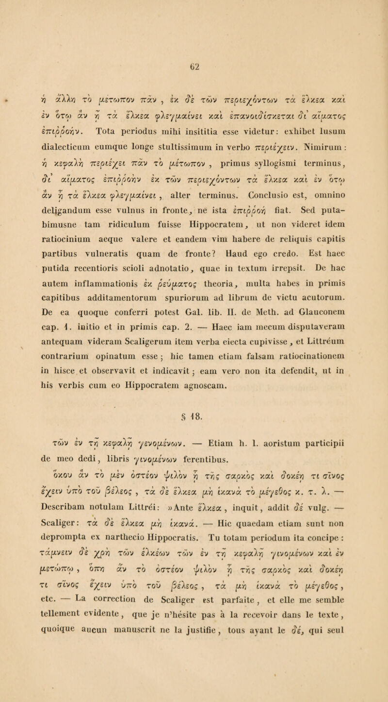 ■η αλλ·/2 ro [λετωπο·ν παν , έκ τών πεοίε^όντων τα ελκεα και εν οτω άν yj τά ελκεα ψΐε^μοάνεί και εττανοί^ίσ'/.εται rjt αίματος επιρροτίν. Tota periodus mihi insititia esse videtur: exhibet lusum dialecticum eumque longe stultissimum in verbo τνεριεγειν. Nimirum: •η χεψαΐ^ Ίζεράγει παν το ρ,έτωπον , primus syllogismi terminus, (?t αίματος επιρροήν εκ τών περιεχόντων τά ελκεα και εν οτω άν 'P τά ελκεα ψ'λε^ρ.'Χ.ίνει , alter terminus. Conclusio est, omnino deljgandum esse vulnus in fronte, ne ista ετζιρροτ] fiat. Sed puta- bimusne tam ridiculum fuisse Hippocratem, ut non videret idem ratiocinium aeque valere et eandem vim habere de reliquis capitis partibus vulneratis quam de fronte? Haud ego credo. Est haec putida recentioris scioli adnotatio, quae in textum irrepsit. De hac autem inflammationis έκ ρεύματος theoria, multa habes in primis capitibus additamentorum spuriorum ad librum de victu acutorum. De ea quoque conferri potest Gal. lib. II. de Meth. ad Glauconem cap. I. initio et in primis cap. 2. — Haec iam mecum disputaveram antequam videram Scaligerum item verba eiecta cupivisse, et Littreum contrarium opinatum esse ; hic tamen etiam falsam ratiocinationem in hisce et observavit et indicavit j eam vero non ita defendit, ut in his verbis cum eo Hippocratem agnoscam. 18. τών έν τη κεφαλή γενορ,ένων. — Etiam h. I. aoristum participii de meo dedi, libris γινοριενων ferentibus. οκού αν το ρ,εν όστεον ψιλόν η της σχρ'/.ος '/.ccl ^ο'/.έη τι σϊνος εχειν υπο του βέ'λεος , τά άέ ελκεα ρ,η iy.ava το ρ,εγεΘος κ. τ. λ. — Describam notulam Littrei: «Ante ελκεα, inquit, addit άέ vulg. — Scaliger: τα ^ε ελκεα p^n ty.avx. — Hic quaedam etiam sunt non deprompta ex narthecio Hippocratis. Tu totam periodum ita concipe : τάρ,νείυ άε χρη τών ελκεων τών εν τη κεφαλή γινο^αένων και εν ρ,ετώπω , οττη άν το όστεον ‘^tVov η της σαρκος και άοκέη τι σϊνος έ^ειν υπο του βέ'λεος , τά ριή ικανά το ρ,εγεΘος, etc. — La correction de Scaliger est parfaite, et elle me semble tellement evidente, que je n’hesite pas a la recevoir dans le texte, quoique aucun manuscrit ne la justifie , tous ayant le ι^έ, qui seul