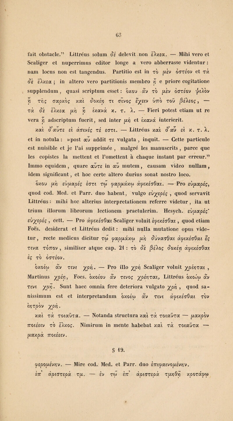 fait obstacle.” Littreus solum delevit non ελκεα. — Mihi vero et Scaliger et nuperrimus editor longe a vero abberrasse videntur: nam locus non est tangendus. Partitio est in ro [xh όστέον et τά ελκεα ; in altero vero partitionis membro ή e priore cogitatione supplendum, quasi scriptum esset: οκού αν το μ.εν όστε'ον Tptlov j} της σαρκος και (ίοκεη τι σινος εχειν ύττο τοϋ ]3ελεος, — τά (5'έ ελκεα ρη η ικανά κ. τ. λ. — Fieri potest etiam ut re vera ή adscriptum fuerit, sed inter |χη et ικανά interierit. καί ά αύτε ει άσινές τέ εστι. — Littreus και ι5'’αύ ει κ. τ. λ. et in notula: wpost αΰ addit τε vulgata, inquit. — Cette particule est nuisible et je Pai supprimee , malgre les manuscrits , parce que les copistes la mettent et Fomettent a chaque instant par erreur.” Immo equidem, quare αύτε in αύ mutem, causam video nullam, idem significant, et hoc certe altero durius sonat nostro loco. οκού εύριαρε'ς εστι τω ψχρ^ά-αω άιρικε'σθαι. -- Pro εύριαρε'ς, quod cod. Med. et Parr. duo habent, vulgo ενγ^ερες , quod servavit Littreus : mihi hoc alterius interpretationem referre videtur, ita ut trium illorum lihrorum lectionem praetulerim. Hesych. εύρ-αρές’ ευάερες , cett. — Pro άψιχέσθαί Scaliger voluit εψιχέσΟχι, quod etiam Foes. desiderat et Littreus dedit: mihi nulla mutatione opus vide¬ tur, recte medicus dicitur τω ψοίρράχω ρή (^ύνασ^αι ά^ικεσΘαι ες τινα. τόπον , similiier atque cap. 21 : το (^ε βείος ό'οκερ άψικεσθαί ες το όστε'ον. οκοίω αν τινι χρ^^ — Pro illo χρ^ Scaliger voluit χρίηται , Martinus xpsp, Foes. όκοίου αν τίνος χρέηται^ Littreus οκοίω αν τινι χρρ- Sunt haec omnia fere deteriora vulgato χρη , quod sa¬ nissimum est et interpretandum οκοίω αν τινι άψικεσθαι τον ίητρόν XpYi- καί τά τοιαΰτα. — Notanda structura και τά τοιαυτα — pctxpov ποιε'ειν τό έλκος. Nimirum in mente hahebat καί τά τοιαΰτα. — ρακρά ποιεειν. § 19. φερορέντην. — Mire cod. Med. et Parr. duo επιψαινορένγιν. επ αριστερά τρ. — εν τω επ’ αριστερά τρτηΟγ) κροτάφω
