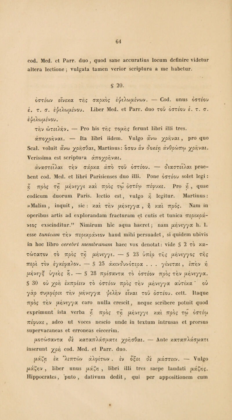 cod. Med. et Parr. duo , quod sane accuratius locum definire videtur altera lectione; vulgata tamen verior scriptura a me habetur. § 20. όστεων εινεκα σαρκος έψίλωαενων. — Cod. unus όστεου e. τ. σ. έ'^ίΐω[λινού. Liber Med. et Parr. duo του όστε'ου ε. τ. σ. έτ^ίλωριενου. Τϊίυ ώτειί-ην. — Pro his τ^ς το^λ-ης ferunt libri illi tres, άπο/ρηναί. — Ita libri iidem. Vulgo ανω yprivcx-i , pro quo Seal, voluit αυω γβ'ΫισΒαι^ Martinus: οσου άν άοκέγι άνθρώττω ypr/vat. Verissima est scriptura άπογ^ρτιναί. άναστειλαί τ/jv σάρκα άπο του οστε'ου. — (^'ιαστειλαι prae¬ bent cod. Med. et libri Parisienses duo illi. Pone όστεου solet legi: p προς τρ pLY^vtyyL και ποος τω οστεγ πίψυκε. Pro η , quae codicum duorum Paris, lectio est, vulgo η legitur. Martinus: wMalim, inquit, sic: και ττ/ν pt^vtyya , και προς. Nam in operibus artis ad explorandam fracturam et cutis et tunica περικρά- νιος exscinditur.” Nimirum hic aqua haeret; nam pty^viyya h. 1. esse tunicam χ'ην περικρίνιον haud mihi persuadet, si quidem ubivis in hoc libro cerebri inembranam haec vox denotat: vide § 2 το κα- τώτατου το προς τη pi^vtyyt. — § 23 ύπερ της ρ.ηνιγγος της περί τον εyκ^'yαλov. — § 25 άκίν'ίυνότερα . . . γίνεται , επην η [ληνιγξ υγιής η. — § 28 πρίσαντα το όστε'ον προς την [ΐήνιγγα. § 30 ου χ^ρη εν.πρίειν το όστε'ου προς την [λήνιγγα αύτί'κα ' ου γαρ συριψερει την ίλήνιγγα ■^ι'λην είναι τού όστεου. cett. Itaque προς την μήνιγγα caro nulla crescit, neque scribere potuit quod exprimunt ista verba η προς τη μήνιγγι και προς τω οστεω πέψυκε , adeo ut voces nescio unde in textum intrusas et prorsus supervacaneas et erroneas eiecerim. μοτωσαντα ^ε καταπίάσματι χ^ρησθαι. — Ante καταπ'Χάσματι inserunt γ^ρή cod. Med. et Parr. duo. μάζη εκ λεπτών άλψίτων . εν όζει ^'ε μάστειν. — Vulgo μάζην , liber unus μάζη , libri illi tres saepe laudati μάζης. Hippocrates, puto , dativum dedit, qui per appositionem cum