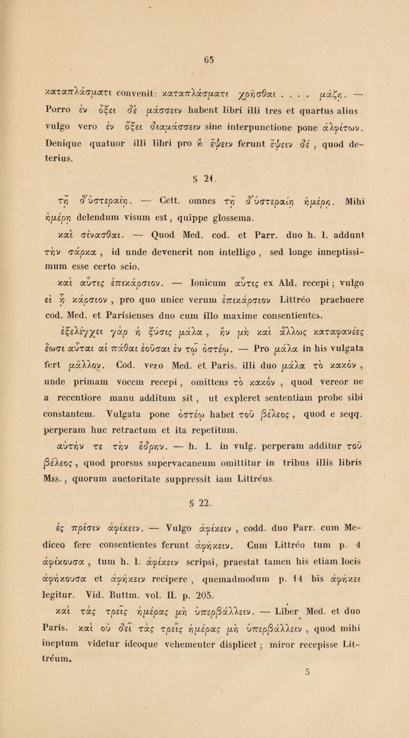 ■/.αταττλάσρατι convenit; καταττλάσ^αατι χρησθαι .... ^άζη. — ΡοΓΙΌ εν οξει f/άσσειν habent libri illi tres et quartus alius vulgo vero εν οξεκ ^ίχμ.άσσειν sine interpunctione pone άΙψίτων. Denique quatuor illi libri pro w εφειν ferunt ε-^είν , quod de¬ terius. § 21. τη ^'υστεραά-η. — Cett. omnes τη ^''ύστεραίρ ^ρίέρη. Mihi ^μερρ delendum visum est, quippe glossema. και σίνασθίχί. — Quod Med. cod. et Parr. duo h. 1. addunt την σάργ.οι. , id unde devenerit non intelligo, sed longe inneptissi- mum esse certo scio. και αυτις επικά^σιον, — Ionicum αΰτις ex Aid. recepi; vulgo ει η κάρσιον , pro quo unice verum έτηκά^οσιον Littreo praebuere cod. Med. et Parisienses duo cum illo maxime consentientes. έξελε'γχει yap η ξύσις ριάλα , ην ριη και άλλως καταιρανεες εωσι αύται αί ττάΘαι εοΰσαι έν τω όστε'ω. — Pro ρ,άλα in his vulgata fert αάλλον. Cod. vero Med. et Paris, illi duo ριάλα το κακόν , unde primam vocem recepi, omittens τό κακόν , quod vereor ne a recentiore manu additum sit, ut expleret sententiam probe sibi constantem. Vulgata pone όστε'ω habet τοΟ βείεος , quod e seqq. perperam huc retractum et ita repetitum. αύτην τε την εό'ρην. — h. 1. in vulg. perperam additur τού βε'λεος , quod prorsus supervacaneum omittitur in tribus illis libris Mss., quorum auctoritate suppressit iam Littreus. § 22. ες ττρίσιν άψίκειν. — Vulgo άι^ίκειν , codd. duo Parr. cum Me- diceo fere consentientes ferunt άιρηκειν. Cum Littreo tum p. 4 άψίΥ,ουσοί , tum h. 1. άψίχειν scripsi, praestat tamen his etiam locis άψΫίχουσα et ά^ηκειν recipere , quemadmodum p. 14 bis ανήκει legitur. Vid. Buttm. vol. II. p. 205. M * Ycci τάς τρεις ηρέρας ρη ύττερβάΐίειν. — Liber Med. et duo Paris, καί ού ^ει τάς τρεις -ηριέροις ρη ύπερβάΧλειν , quod mihi ineptum videtur ideoque vehementer displicet; miror recepisse Lit- tr^um. 5
