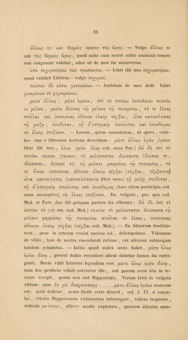 άλλως τε x.at Οερι^τις έούσ-^ς της ώοης. — Vulgo άλλως τε και της Οερ^ιΫις ωργις , quod mihi cum nostri solito orationis tenore non congruere videtur, adeo ut de meo ita mutaverim. υττο Ισχ^υροτερου του τ^ώσαντος. — Libri illi tres ισχυρότερου^ quod exhibet Littrcus ; vulgo Ισγ^ροϋ. τούτοίν βε ούτω γενοριένων. — Aoristum de meo dedi. Libri γίνοαε'νων et γίγνορένων. ρητέ άλλως , ρητέ ορέωυ , επι το όστε'ον εττιτιθενοιι τηκτόν τι ρΑ'λοι.ν , ροτον Γ?εύσας τω ρέλανί τω τηκορένω , τό τε έλκος στειλαι καΐ ύποτείνας οθόνιον ελαίω τεγίας , ειτα καταπλάσας τη ρά^η , επί(?ησαι , τη (5' υστεραινη άπολύσας και εκκα5ηρας το έλκος έττιςΰσοιι. — Locum, quem emendatum, ut spero, exhi¬ beo iam e librorum lectione describam ; ρητέ άΟνλως όρων (όρέων libri illi tres , 'όλ&3ς ορών (ίύνη cod. unus Par.) (?ει (ίη έπ'ι το οστεον τηκειν (τηκων) το ρελάντατον (ίεύσαντα ((^εύσας τί , (?εύσαντί , οεΰσοιί τι) τω χ-ίίοινι γαρράκω τω τηκορένω , τό f . τε έλκος ύποτείνας οΟόνιου έλαύ'ω τέγξαί (τεγξας , τεγξαντα) εΐτα καταπλάσας (καταπλάσαντα liber unus) τη ρά^η έττιό'ησαι , τη ^'υστεραίρ άπολύσας καί έκκαΘήρας (haec etiam participia cod. unus accusativo) τό έλκος εττιζϋσοιι. Ita vulgata , pro qua cod. Mcd. et Parr. duo illi primam partem ita efferunt: άει άή έπΐ τό όστέον τό (τό om. cod. Med.) τηκτόν τό ρελάντατον άεύσαντα τω ρελανί ^αρράκω τω τηκορένω στειλαί τό έλκος, ύποτείνας οΘόνιον έλαί'ω τέγξας (τέγξαι cod. Med.). — En librorum traditio¬ nem , quae in censum veniat necesse est , descripsimus. Videamus de vitiis , tum de nostra emendandi ratione , cui aliorum subiungam tandem conamina. — Initio quod codex unus habet, ρητέ όλως όρων άύνη , procul dubio recentiori alicui debetur locum ita corri¬ genti. Recte vidit Littrdus legendum esse ρητέ όλως όράν άύνη , nam hoc profecto voluit corrector ille , sed parum recte ista in te¬ xtum recepit, quum non sint Hippocratis. \'^ernm latet in vulgata vitium : nam ην ρη άίαγινώσκης .... ρητέ άλλως ορίων mancum est: quid deficiat, nemo facile certo dixerit , sed § 12 si consu¬ las , videbis Hippocratem vulneratum interrogare , vulnus inspicere , .subinde ρηλώσει , aliisve modis explorare , quorum alicuius men-