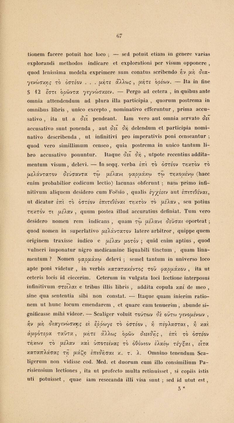 tionem facere potuit hoc loco ^ — sed potuit etiam in genere varias explorandi methodos indicare et explorationi per visum opponere , quod lenissima medela exprimere sum conatus scribendo 17 v p/j ^toc- το όστέον . . . [χητε άλλως , μΫ}τε ορεων. — Ita in fine § 12 έστί ορώντοί ^ι^νωσκειν. — Pergo ad cetera , in quibus ante omnia attendendum ad plura illa participia , quorum postrema in omnibus libris , unico excepto , nominativo efferuntur , prima accu¬ sativo , ita ut a ^εΊ. pendeant. lam vero aut omnia servato ^ει accusativo sunt ponenda , aut ι^ει <^·η delendum et participia nomi¬ nativo describenda , ut infinitivi pro imperativis poni censeantur ; quod vero simillimum censeo, quia postrema in unico tantum li¬ bro accusativo ponuntur. Itaque c5'st ^v} ^ utpote recentius addita¬ mentum visum, delevi. — In seqq. verba έπ'ι το όστέον ττιγ,τον το ρ,ελάντατον (ίεύσαντα τω ρλαν^ ψ(χρρ.ά'/.ω τω τν3κο|χένω (haec enim probabilior codicum lectio) lacunas obferunt ; nam primo infi¬ nitivum aliquem desidero cum Foesio , qualis έγχεείν aut έττίτίΘέναι, ut dicatur im to όστέον iTCLXiOivat ττικτ'ον τό ^έλαν , seu potius τ^ικτόν rt ^ν,έλαν , quum postea illud accuratius definiat. Tum vero desidero nomen rem indicans , quam τω ρ,έλανί ό'εύσαι oporteat ; quod nomen in superlativo |χελάντατον latere arbitror, quippe quem originem traxisse iudico e ρ,έλαν ρ,οτόν ; quid enim aptius , quod vulneri imponatur nigro medicamine liquabili tinctum , quam lina¬ mentum ? Nomen ψαρμάχΜ delevi ; semel tantum in universo loco apte poni videtur , in verbis κατατακέντος τοΰ ψοίρρίάχου , ita ut ceteris locis id eiecerim. Ceterum in vulgata loci lectione interposui infinitivum στειλαί e tribus illis libris , addita copula καί de meo , sine qua sententia sibi non constat. — Itaque quam inierim ratio¬ nem ut hunc locum emendarem , et quare eam tenuerim, abunde si¬ gnificasse mihi videor. — Scaliger voluit τούτων ό'έ ούτω ytvopLivoiv , >7V fxh ό'ία'^ίνώσκ^ς εΐ ερόωγε τό όστέον, ^ πέφλασταί, καί άιχψότεροί ταύτα, ρητέ άλλως όρων ό'ίείό'ης, έττί τό όστέον τηκων τό ρέλαν καί ύποτείνας τό όΘόνίον έλαίω τέγξαί , είτα καταπλάσας τη ράζη ετνιό'ησαί κ. τ. λ. Omnino tenendum Sca- ligerum non vidisse cod. Med. et duorum cum illo consimilium Pa- risiensium lectiones , ita ut profecto multa retinuisset , si copiis istis uti potuisset , quae iam resecanda illi visa sunt ; sed id utut est, 5 ^