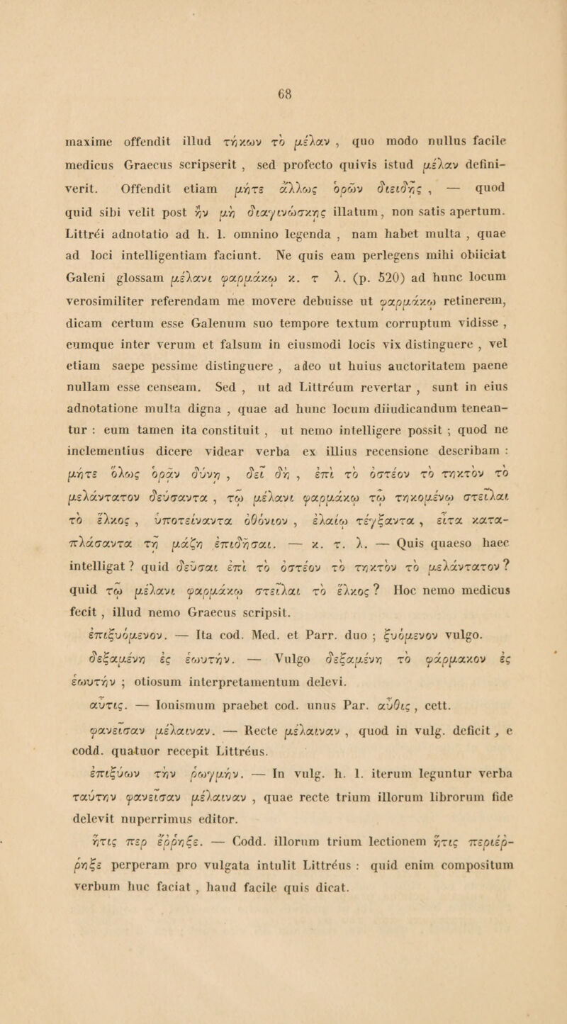 maxime offendit illud τι^χ.ων το [xiloiv , quo modo nullus facile medicus Graecus scripserit , sed profecto quivis istud ixslav defini¬ verit. Offendit etiam [χιητε αλλc.Jς ορών , — quod quid sibi velit post rjv ρ,η (ίίαγινώσκης illatum, non satis apertum. Littrei adnotatio ad li. 1. omnino legenda , nam habet multa , quae ad loci intelligentiam faciunt. Ne quis eam perlegens mihi obiiciat Galeni glossam pislocvi ψ(χρμά'/.Μ x. τ λ, (p. 520) ad hunc locum verosimiliter referendam me movere debuisse ut ωαρί/άχω retinerem, dicam certum esse Galenum suo tempore textum corruptum vidisse , eumque inter verum et falsum in eiusmodi locis vix distinguere , vel etiam saepe pessime distinguere , adeo ut huius auctoritatem paene nullam esse censeam. Sed , ut ad Liltreum revertar , sunt in eius adnotatione multa digna , quae ad hunc locum diiudicandum tenean¬ tur : eum tamen ita constituit , ut nemo intelligere possit ; quod ne inclementius dicere videar verba ex illius recensione describam : fjLr^TS ο\ως οράν ^ύνρ , ό'τ/ , επϊ το οστεον το ττ,'/.τ'ον το ρελάντατον (?εύσαντα , τω μέΐα,νί ψοίρ^Λν.ορ τω τνΊ'/.ορ.ενορ στειλαι το ελχος , ύττοτείναντα οθόνιον , έλαίω τέ^ξαντα , εΐτα χατα- ττλάσαντα τ^ ετΐί^Υίσαι. — κ. τ. λ. — Quis quaeso haec intelligat ? quid ^εϋσα,ί επί το οστεον το τ^ιχτον το ρ,ελάντατον? quid τω ρέλανί ψα.ρρίά'/.ρί στειίαί το έλκος ? Hoc nemo medicus fecit , illud nemo Graecus scripsit. επιξυόρίενον. — Ita cod. Med. et Parr. duo ; ξυόριενον vulgo. ^εζ(χμ.ένγ] ες εωυτ-ην. — Vulgo ^εξ(χ.μ.ένγι το ψάρρίοίχον ες εωυτγιν ; otiosum interpretamentum delevi. αΰτις. — louismum praebet cod. unus Par. αΰΟις , cett. ψοί,νεισοί,ν ixihxtvixv. — Recte ^ιχέλαιναν , quod in vulg. deficit ^ e codd. quatuor recepit Littreus. έπίξύων την ρωγριην. — In vulg. h. 1. iterum leguntur verba ταύτην ψανείσχν ρέλαιναν , quae recte trium illorum librorum fide delevit nuperrimus editor. ητίς ττερ ερρτ,ξε. — Codd. illorum trium lectionem γ,τις ττεριέρ- ργ}ξε perperam pro vulgata intulit Littrdus : quid enim compositum verbum huc faciat , haud facile quis dicat.
