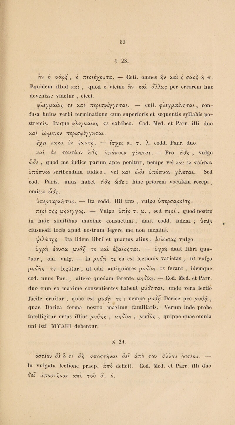 § 23. η σαρξ , -η τΐεράγουσα. — Gett. omnes και ^ σαρξ π. Equidem illud καί , quod e vicino v|)v καί άλλως per errorem huc devenisse videtur , eieci. flsypLatvp τε και τ:ερισ^ί^^τ,χαι. — cett. ψΐε'^ρι.αίνιηταί, con¬ fusa huius verbi terminatione cum superioris et sequentis syllabis po¬ stremis. Itaque fleypiatvp τε exhibeo. Cod. Med. et Parr. illi duo κα’ί Ιώρίενον TTsptxcptyyYirat. εγει κακά εν icovrp. — ί<τχεί κ. τ, λ. codd. Parr. duo. και εκ τουτέων υτνόττυον yivετat. — Pro , vulgo ώάε , quod me indice parum apte ponitur, nempe vel κα'ί έκ τούτων ύπότΓοον scribendum iudico, vel και ώάε ύπόπυον yίvετat. Sed cod. Paris, unus habet ώάε j hinc priorem voculam recepi , omisso ώάε. υπερσαρχγισείε. — Ita codd. illi tres , vulgo υττερσαρκίσρ. ττερί της pi.-^vtyyoq. — Vulgo ϋττερ τ. μ.. , sed ττερί , quod nostro in huic similibus maxime consuetum , dant codd. iidem. j υπέρ eiusmodi locis apud nostrum legere me non memini. τ//ίλώσης Ita iidem libri et quartus alius , -«^ίλώσας vulgo. vyph έοΰσα |αυάη τε καί εξαίρ'ηται. — hyp-h dant libri qua- tuor , om. vulg. — In ]αυάη τε ea est lectionis varietas , ut vulgo //υάηη τε legatur , ut edd. antiquiores μυ^ύ·η τε ferant , idemque cod. unus Par. , altero quodam ferente ρηάύη. — Cod. Med. et Parr. duo cum eo maxime consentientes habent |αύάηταί, unde vera lectio facile eruitur , quae est μυ^ρ τε ; nempe μυ^ρ Dorice pro μυ^α , quae Dorica forma nostro maxime familiaris. Verum inde probe intelligitur ortus illius |αυάηη , μγιι^ύη , ρ,υάύη , quippe quae omnia uni isti ΜΓΔΗΙ debentur. .§ 24. οστέον ^ε ο τί άη άποστηναί άεί άπο του άλλου οστέου. — 1η vulgata lectione praep. άττό deficit. Cod. Med. et Parr. illi duo άει άποστηναί άπο τού ά. ο.
