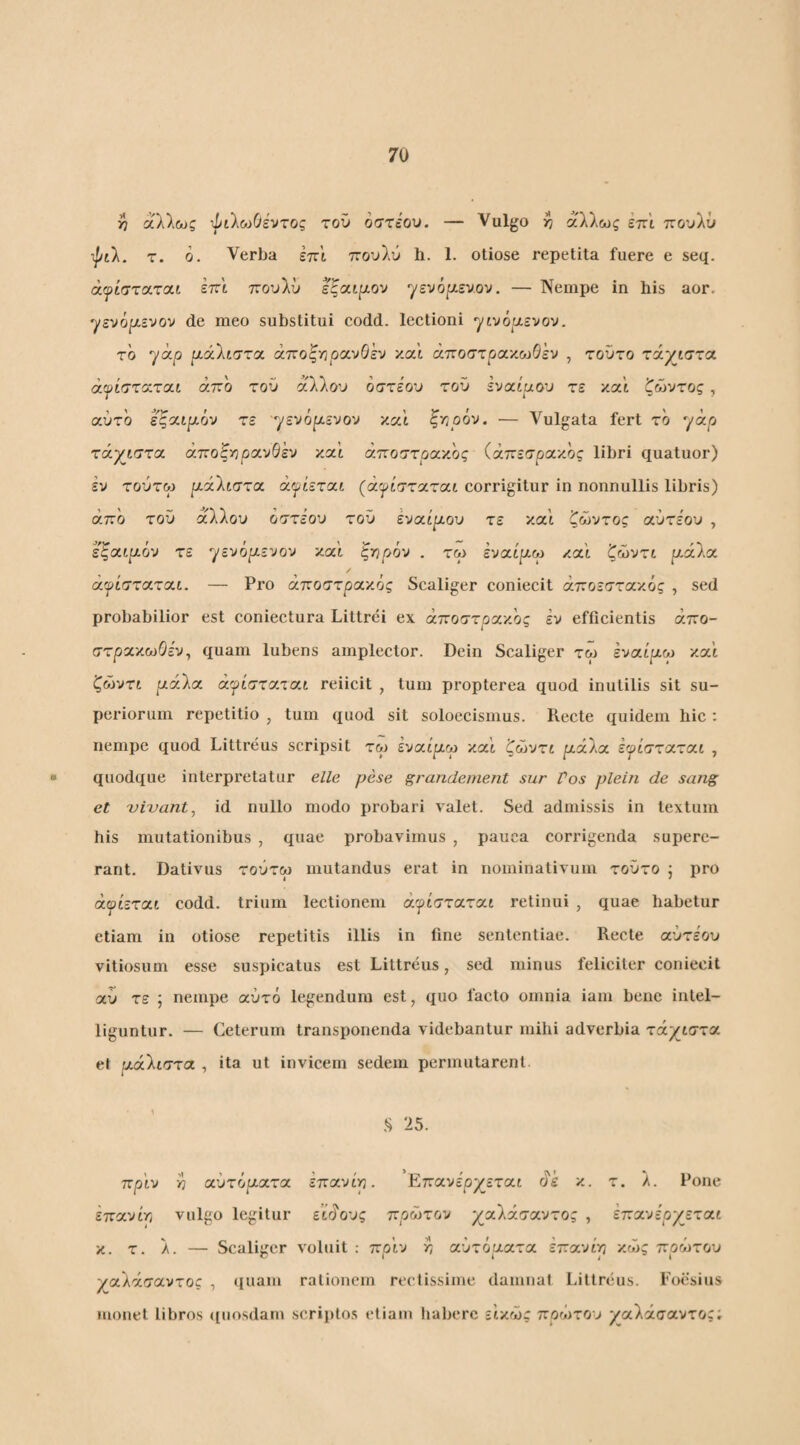 ϊ7 αλλΰϋζ ιΙίλο^Οέντος τον οστΐον. — Vulgo ^ άλλως εττ'ι πουλΰ ψιλ. τ. ό. Verba έττ'ι πουλύ h. 1. otiose repetita fuere e seq. άψίστα,τΛΐ iv:'i tcov\v εζαι^ιον ^εν6[λενον. — Nempe in his aor, ^ενό^ενον de meo substitui codd. lectioni γίνόαενον. το yap ρ,όίΚιττα. άποξηρανΘέν και άποστρακωΘέν , τοντο τάχιστα άψίσταται άτζο του άλλου οστέου του εναίαου τε και ζώυτος, αυτό εζαιρ,όν τε γενόρενου και ξτ/οόν. ·— Vulgata fert το yap τάχιστα άποξ^ορανΘέυ κα’ί άττοστρα'/.ος (άττεσρακος libri quatuor) εν τούτω ραλίστα άψίεται (άψίσταται corrigitur in nonnullis libris) άπο του άλλου οστέου του έναιρου τε και ζώντος αυτέου , εζαιμό-j τε γενόρενον καΐ ξ-ηρόυ . τω εναίρω και ζώυτι ράλα αψίσταται. — Pro άποστρακός Scaliger coniecit άττοεστακός , sed probabilior est coniectura Littrei ex άποστρακος εν efficientis άπο- στρακωΘε'ν, quam lubens amplector. Dein Scaliger τω Ivaipoj κα’ί ζώντι ράλα άψίσταται reiicit , tum propterea quod inutilis sit su¬ periorum repetitio , tum quod sit soloecismus. Recte quidem hic : nempe quod Littreus scripsit τω έναίμω καΐ ζώντι ράλα έψίσταται , quodque interpretatur elle pese grandement sur Vos plein de sang et vivant, id nullo modo probari valet. Sed admissis in textum his mutationibus , quae probavimus , pauca corrigenda supere¬ rant. Dativus τούτω mutandus erat in nominativum τούτο j pro άψίεται codd. trium lectionem άψίσταται retinui , quae habetur etiam in otiose repetitis illis in fine sententiae. Recte αυτέου vitiosum esse suspicatus est Littreus, sed minus feliciter coniecit αύ τε ; nempe αυτό legendum est, quo facto omnia iam bene intel- liguntur. — Ceterum transponenda videbantur mihi adverbia τάχιστα et μάλιστα , ita ut invicem sedem permutarent .S 25. πριν V αυτόματα έπανίρ. EπavέpχJτaι άε κ. τ. λ. Pone έπανίτι vulgo legitur ειάους πρώτον χαΚάσαντος , επανέρχεται κ. τ. λ. — Scaliger voluit : πριν ^ αυτόματα έπανίτ, κώς πρώτου χαλάσαντος , (luam rationem rectissime damnat Littreus. Foesius monet libros (luosdarn scripto.s etiam habere εικώς πρώτου ραλάσαντος;