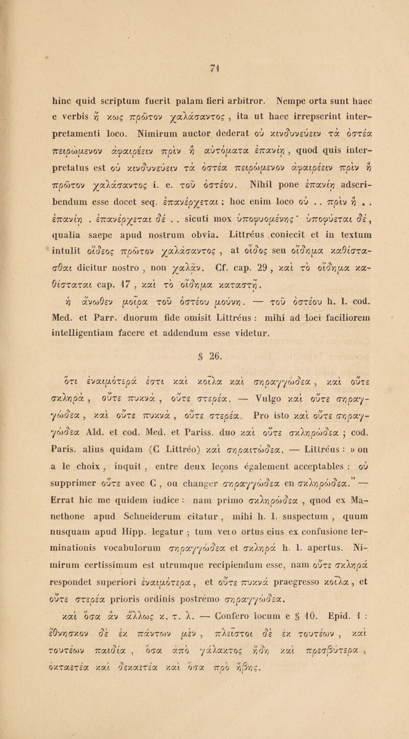 Ί\ hinc quid scriptum fuerit palam fieri arbitror. Nempe orta sunt haec e verbis κως πρώτον χαλάσαντος , ita ut haec irrepserint inter¬ pretamenti loco. Nimirum auctor dederat ού ztv^vvevstv τά όστέα πείρωρ,ενον άψ/χιρέείν πριν η αύτόρ.ατα επανίρ , quod quis inter¬ pretatus est ού χιν^υνεύειν τά οστέα. πειρωρ,ενον άψοίίρεειν πριν >? πρώτον χαλάσαντος i. e. τον οστέον. Nihil pone εποινίρ adscri- bendum esse docet seq. επανέρχεται: hoc enim loco ov .. πριν ^ . . επα,νίρ . επανέρχεται ύ'έ . . sicuti mox υπογυορ-ένιης’ υποψύετοιι ι^έ, qualia saepe apud nostrum obvia. Littreus coniecit et in textum intulit ο’ί§εος πρώτον χαλάσαντος , at ο’ιύ'ος seu οϊ^γιραχ καθίστα- σθα,ι dicitur nostro , non χαλαν, Cf. cap. 29 , καί το oic^vjpia κα¬ θίσταται cap. 17, και το oirirjpia καταστη. ■η άνωθεν ριοιρα τού οστέου μούνγι. — τού οστέον h. 1. cod. Med. et Parr. duorum fide omisit Littreus : mihi ad loci faciliorem intelligentiam facere et addendum esse videtur. § 26. oTi έναιρ-ότερά εστι και κοίλα καί στ^ραγγώί^εα , και ούτε σκληρά , ούτε πυκνά , ούτε στερεοί. — Vulgo και ούτε σ'/ιροι^- γώύεα , καί ούτε πυκνά , ούτε στερεοί. Pro isto καί ούτε σνιροι-^- ^ώάεα Aid. et cod. Med. et Pariss. duo καί ούτε σκληρώύ'εα j cod. Paris, alius quidam (G Littreo) καί σηραιτώ(ίεα. — Littreus: » on a le choix , inquit, entre deux lecons egalement acceptables : ού supprimer ούτε avec G, ou changer σηραγγώύεα en σκληρώ(7εα. ’ — Errat hic me quidem iudice : nam primo σκληρώύ'εα , quod ex Ma- nethone apud Schneiderum citatur , mihi h. 1. suspectum , quum nusquam apud Hipp. legatur; tum veio ortus eius ex confusione ter¬ minationis vocabulorum σηραγ^ώι^εα et σκληρά h. 1. apertus. Ni¬ mirum certissimum est utrumque recipiendum esse, nam ούτε σκληρά respondet superiori έναι^αότερα, et ούτε πυκνά praegresso κοίλα , et ούτε στερεοί prioris ordinis postremo σηραγγώάεα. καί οσα αν άλλως κ. τ. λ. — Gonfero locum e § 10. Epid. 1 : έ’θνησκον άέ έκ πάντο^ν ρ.εν , πλειστοι άέ εκ τοντέων , καί τοντέων παιάία , οσα άπο γάλακτος ηάη καί πρεσβντεροι , οκταετέα καί άεκαετέα καί οσαι προ η/3ης.
