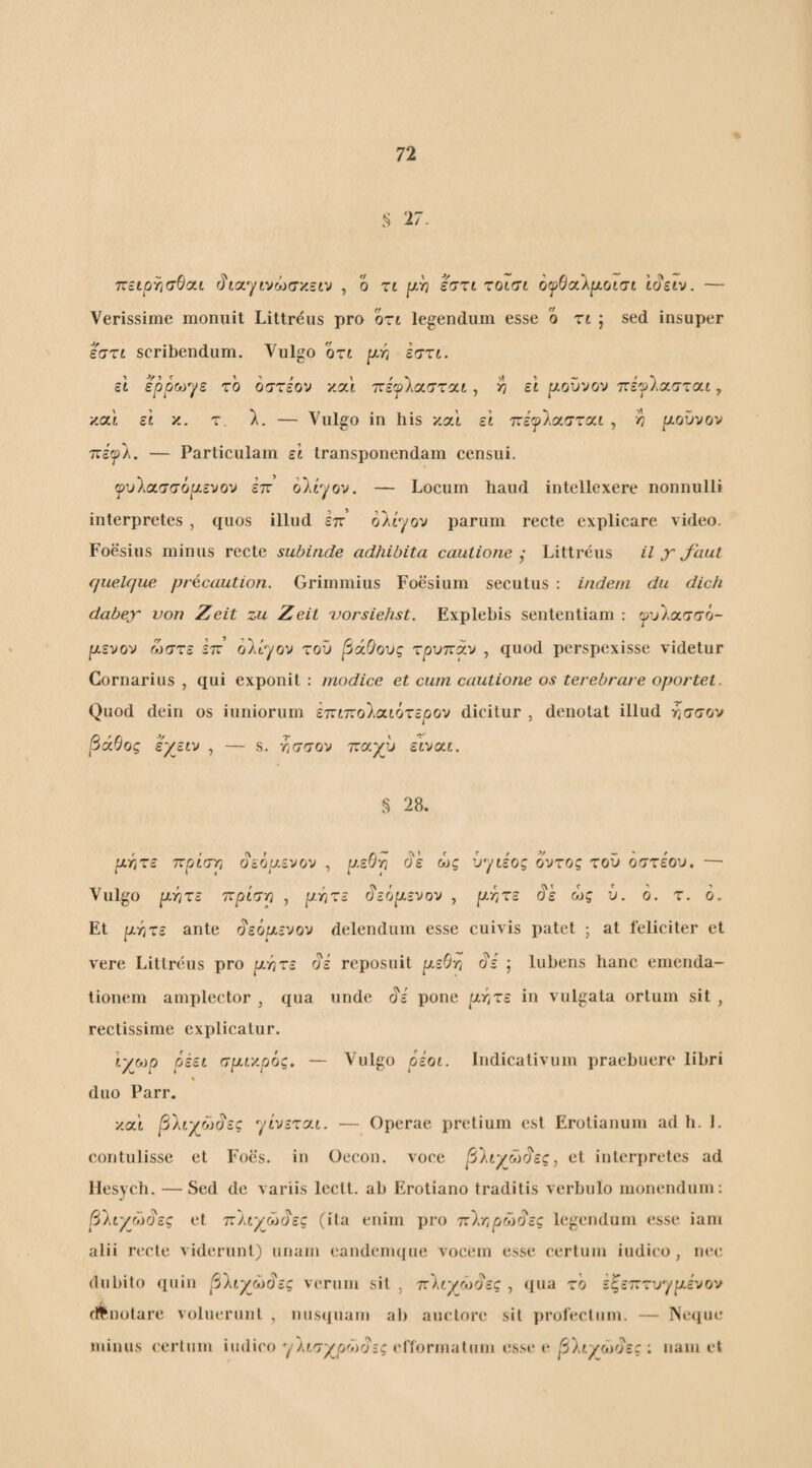 '17. ττειρτισθοίΐ (ί'ίαγινώσκείν , ο τι εση χοισι ο(ρΒα\ρ.οισι Ι^ειν. — Verissime monuit Littrdus pro όη legendum esse o zt ; sed insuper εσζί scribendum. Vulgo ozt p.Yi εσζι. et ερρΜ·γε το οστέον και πέ'^λασται, >? εί pLOV'JO'j 7:iflcczz(xt, καί εί κ. τ. λ. — Vulgo in his και et ττεψΙοίστχι , >7 ρ-οΰνον Τΐέφλ. — Particulam ει transponendam censui. ψυ1οι.σσόρ.ενον έπ ολίγον. — Locum haud intellexere nonnulli interpretes , quos illud επ’ ολίγον parum recte explicare video. Foesius minus recte subinde adhibita cautione j Littreus il χ Jhui quelque precaution. Grimmius Foesium secutus : indent du dich dabex von Zeit zu Zeit uorsiehst. Explebis sententiam : γυλασσό- ρενον ώστε επ’ ολίγον του βάθους τρυπάν , quod perspexisse videtur Cornarius , qui exponit : modice et cum cautione os terebrare oportet. Quod dein os iuniorum ετζίποΐιχιότερον dicitur , denotat illud ήσσον βάθος , — s. τ,σσον τταχΰ ειναί. 28. ρατίζε πρίστ, ^εορενου , υ.εθ·η ^ε ώς ύγίέος οντος του οστεου, —· Vulgo ρ-ητε ττρίσρ , ρτ^τε (3‘εόρευον , ρ-ητε ^ε ώς ύ. ό. τ. 6. Et prJτε ante ι^εόμι.ενον delendum esse cuivis patet ; at feliciter et vere Littreus pro ργιτε oi reposuit ρεθτι oi ; luhens hanc emenda¬ tionem amplector , qua unde pone ρτ,τε in vulgata ortum sit , rectissime explicatur. Ιγο)ρ ρέει σρι'/.ρός. — Vulgo ρεοι. Indicativum praebuere libri duo Parr. κα'ί β'λιγώώες γίνεται. — Operae pretium est Erotianum ad h. 1. contulisse et Foes. in Oecon. voce β\ιγον1ες^ et interpretes ad llesycb. —Sed de variis leclt. ab Erotiano traditis verbulo monendum; βΐιγώάες et ττ'λν^ώδ'ες (ita enim pro τζΊ.τ,ρώ^ες legendum esse iani alii recte viderunt) unam eandenujue vocem esse certum indico , m‘c dubito quin β\ιγρύ§ες verum sit , τχ'Κιγώοες , (lua το εξ^επτνγριενον fl^notare voluerunt , nus(|uau) ab auctore sit profectum. — ISe<pu' minus certum iudico γλιτχοώοΐί cfformatum esse e βΐιχώοες : nam et