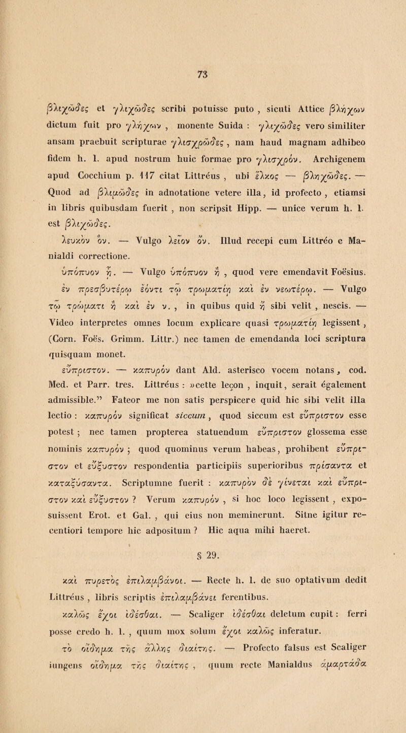 β1ίχώ(^ες et γΐιχώί^ες scribi potuisse puto , sicuti Attice βΐ-ήχων dictum fuit pro , monente Suida : ’γ'λι-χώ^ες vero similiter ansam praebuit scripturae ^Ιισχ^ρώ^ες , nam haud magnam adhibeo fidem h. 1. apud nostrum huic formae pro yliay^pov. Archigenem apud Cocchium p. ii7 citat Littreus , ubi είχος — βίγιχ^ώ^ες. — Quod ad β'λιρίώ^ες in adnotatione vetere illa, id profecto, etiamsi in libris quibusdam fuerit , non scripsit Hipp. — unice verum h. 1. est β'λί-χ^ώι^ες. λευκόν ον. — Vulgo λειον ον. Illud recepi cum Littr^o e Ma- nialdi correctione. ύπόπυον p. — Vulgo ύττόπυον >7 , quod vere emendavit Foesius. iv τνρεσβυτερω εοντι τω τρωρι,ατίρ και εν νεωτέρω. — Vulgo τω τρό^ρ-ατι ^ καί εν ν. , in quibus quid sibi velit , nescis. — Video interpretes omnes locum explicare quasi τρωρ.ατίρ legissent , (Gorn. Foes. Grimm. Littr.) nec tamen de emendanda loci scriptura quisquam monet. ενπριστον. — καπυ^όν dant Aid. asterisco vocem notans j cod. Med. et Parr. tres. Littreus : ycette lecon , inquit, serait egalement admissible.” Fateor me non satis perspicere quid hic sibi velit illa lectio : καττυρόν significat siccum , quod siccum est εντνριστον esse potest ; nec tamen propterea statuendum ενπριστον glossema esse nominis καττυρόν ; quod quominus verum habeas, prohibent ευπρι~ στον et ευξυστον respondentia participiis superioribus πρίσαντα et καταξΰσαντα. Scriptumne fuerit ; πάπυρον (ίέ 'γίνεται καΙ ευτΐβί- στον καί ευξυστον ? Verum κα,ττυρόν , si hoc loco legissent , expo¬ suissent Erot. et Gal. , qui eius non meminerunt. Sitne igitur re- centiori tempore hic adpositum ? Hic aqua mihi haeret. § 29. καΐ πυρετός ετ:ιΚο(.ρ.βά.νοί. — Recte h. 1. de suo optativum dedit Littreus , libris scriptis εττιίαρ-βάνεί ferentibus. καλώς εχοί Ι^έσθα,ι. — Scaliger Ιι^έσθαι deletum cupit: ferri posse credo h. 1. , quum mox solum εχοι καλώς inferatur. το όί§'βρ.οι. τίίς αλλνις rJiairrig. — Profecto falsus est Scaliger iungens oHvjp-a τ?,ς rho(.ίτYlς , quum recte Manialdus άρ.α.ρτά.§α