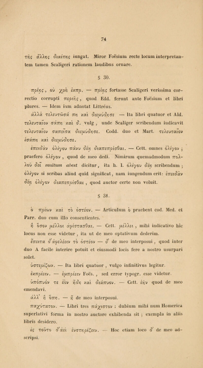 ττης αλλιώς ^ιχίτνίς iungat. Miror Foesium recte locum interpretan¬ tem tamen Scaligeri rationem laudibus ornare. § 30. ττρίιης, ου χργ} έκπρ. — πρίρς fortasse Scaligeri verissima cor¬ rectio corrupti ττεριης, quod Edd. ferunt ante Foesium et libri plures. — Idem iam adnotat Littreus. αλλά τελευτώσά πη y.(xi ^ΐζυ.ΰ§Υίσε — Ita libri quatuor et Aid. τελενταιον σάττη και vulg , unde Scaliger scribendum iudicavit τελεοταιον σαπείσα ^ιερ.ύ^γ}σε. Codd. duo et Mart. τελεοταιον εσάπ/} και ^ίερ.ύ^Τίσε. ετνεκ^άν ολίγου πάνυ 0‘ερ ^κχτνεττρίσθα,ι. — Cett. omnes ολίγον ’ praefero ολίγου , quod de meo dedi. Nimirum quemadmodum πολ- λοΰ άει multum abest dicitur, ita h. 1. ολίγου §kp scribendum; ολίγον si scribas aliud quid significat, nam iungendum erit; έπειάάν ολίγον άιαττεπρίσΘαι , quod auctor certe non voluit. § 31. b πρίων καί το οστέον. — Articulum b praebent cod. Med. et Parr. duo cum illo consentientes. h οσον p.iWoL άγίττασθαι. — Cett. ριέλλει , mihi indicativo hic locus non esse videtur , ita ut de meo optativum dederim. έπειτα ά ά^ελέειν το οστέον — ά’ de meo interposui , quod inter duo A facile interire potuit et eiusmodi locis fere a nostro usurpari solet. ύστερίζων. — Ita libri quatuor , vulgo infinitivus legitur. έκπρίειν. — έριπρίειν Foes. , sed error typogr. esse videtur. ύπόπυόν τε έον καί άιάπυον. — Cett. έην quod de meo emendavi. άλλ’ >7 οττη. — de meo interposui. πα^ύτατον. — Libri tres ττάγιστου : dubium mihi num Homerica superlativi forma in nostro auctore exhibenda sit ; exempla in aliis libris desidero. ες τοϋτο ά’άεί ενστγφίζειν. — Hoc etiam loco b'’ de meo ad- scripsi.