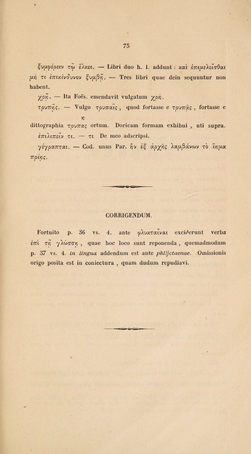 ζυμ.ψερείν τω Ιλκει. — Libri duo h. 1. addunt : καϊ επί/χελεισθαί y.Yi τι επικίνδυνον ξυρ,βγι. — Tres libri quae dein sequuntur non habent. χρρ. — Ita Foes. emendavit vulgatum χρ^. τρύπας. — Vulgo τρυποιις , quod fortasse e τρυπάς , fortasse e Y1 dittographia τρύπας ortum. Doricam formam exhibui ^ uti supra. επι'Χιπειν τι. — τι De meo adscripsi. ηίηραπται. — Cod. unus Par. ^v εξ αργής λαρ-βάνων το Xripa. ττρίρς. CORRIGENDUM. Fortuito p. 86 vs. 4. ante ψΊυκταινιχι excifierunt verba έπι τρ γΙώσσρ , quae hoc loco sunt reponenda, quemadmodum p. 37 vs. 4. m lingua addendum est ante phlijctaenae. Omissionis origo posita est in coniectura , quam dudum repudiavi.