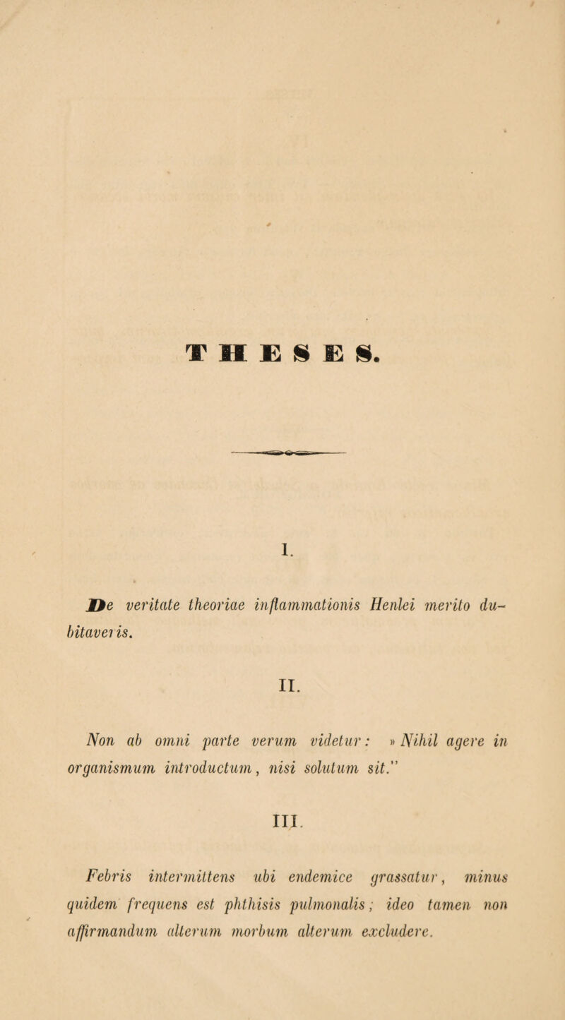 Φ H Έ !S Έ ϋ. 1. ne ventate theoriae inflammationis Henlei merito du¬ bitaveris. II. Non ab omni parte verum videtur: »Nihil agere in organismum introductum, nisi solutum sit” IIL Febris intermittens ubi endemice grassatur, minus quidem' frequens est phthisis pulmonalis; ideo tamen non affirmandum alterum morbum alterum excludere.