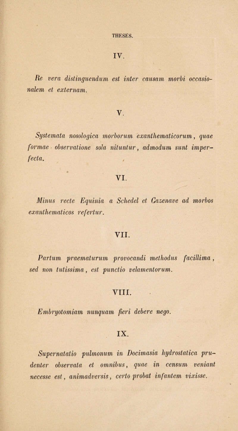 IV. Re vera distinguendum est inter causam morbi occasio- nalem et externam. V. Systemata nosologica morborum exanthematicorum^ quae formae · observatione sola nituntur, admodum sunt imper¬ fecta. , VI. Minus recte Equinia a Schedel et Gazenave ad morbos exanthematicos refertur. VII. Partum praematurum provocandi methodus facillima, sed non tutissima, est punctio velamentorum. VIII. Embryotomiam nunquam fieri debere nego. IX. Supernatatio pulmonum in Docimasia hydrostatica pru¬ denter observata et omnibus, quae in censum veniant necesse est, animadversis, certo probat infantem vixisse.