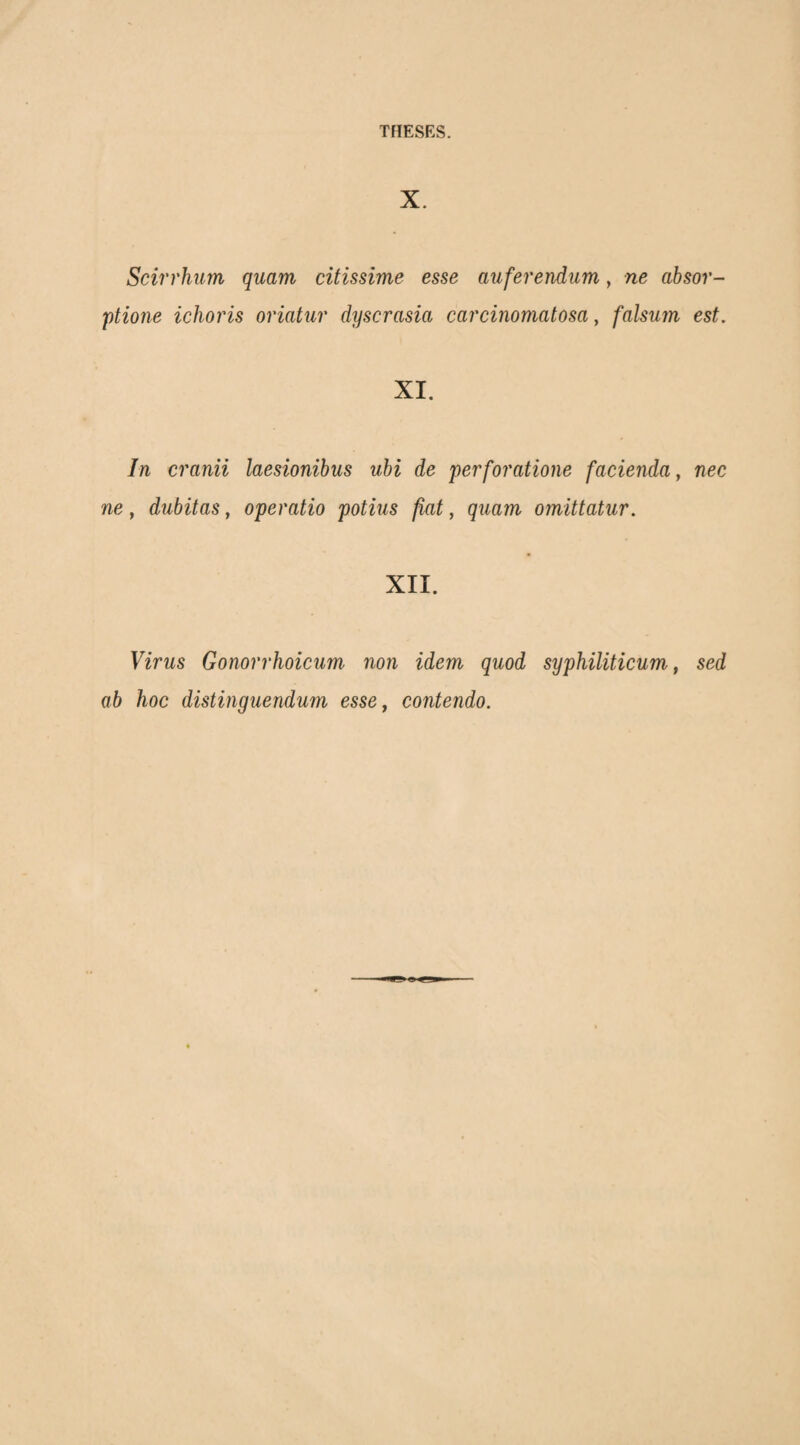 X. Scirrhum quam citissime esse auferendum, ne absor¬ ptione ichoiHs oriatur dyscrasia carcinomatosa, falsum est. XI. In cranii laesionibus ubi de perforatione facienda, nec ne, dubitas, operatio potius fiat, quam omittatur. XII. Virus Gonorrhoicum non idem quod syphiliticum, sed ab hoc distinguendum esse, contendo.