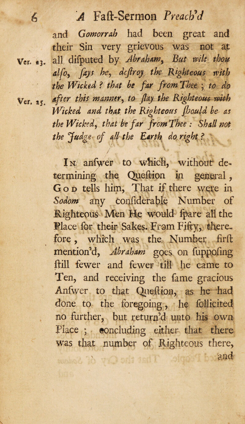and Gomorrah had been great and their Sin very grievous was not at Vcr. 43. all difputed by Abraham, But wilt thou alfo, fays he9 dcflroy the Righteous with the Wicked ? that be far from Thee ; to do yer< after this manner, to (lay the Righteous with Wicked and that the Righteous Jhould be- as the Wicked, that be far from Thee : Shall not the Judge of all the Earth do right ? / ... * ' ' ■ V ^ In, anfwer to which, without de¬ termining the Queftion in general, God tells him, That if there were in Sodom any confiderable Number of Righteous Men He would fpare all the Place for their Sakes. From Fifty, there¬ fore , which was the Number firft t * - , -r mention’d, Abraham goes on fuppoiing liill fewer and fewer till he came to Ten, and receiving the fame gracious Anfwer to that Queftion, as he had done to the foregoing, he follicited no further, but return’d unto his own place ; eoncluding either that there was that number of Righteous there, - and