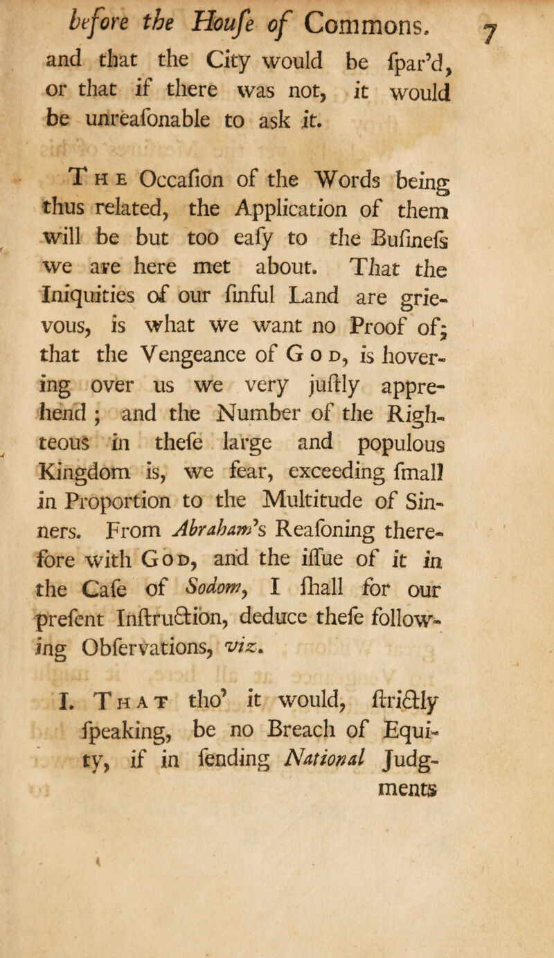 and that the City would be fpar’d, or that if there was not, it would be unreafonable to ask it. The Occafion of the Words being thus related, the Application of them will be but too eafy to the Bufinels we are here met about. That the Iniquities of our finful Land are grie¬ vous, is what we want no Proof of; that the Vengeance of G o d, is hover¬ ing over us we very juftly appre¬ hend ; and the Number of the Righ¬ teous in thefe large and populous Kingdom is, we fear, exceeding fmall in Proportion to the Multitude of Sin¬ ners. From Abraham’s Reafoning there¬ fore with God, and the iffue of it in the Cafe of Sodom, I fhall for our prefent Inftruction, deduce thefe follow¬ ing Obfervations, viz, I. That tho’ it would, ftri&ly fpeaking, be no Breach of Equi¬ ty, if in fending National Judg¬ ments